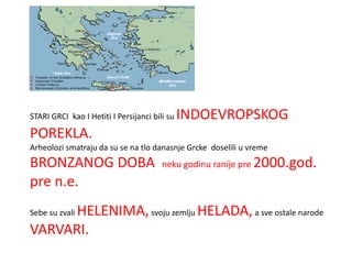 STARI GRCI kao I Hetiti I Persijanci bili su   INDOEVROPSKOG
POREKLA.
Arheolozi smatraju da su se na tlo danasnje Grcke doselili u vreme
BRONZANOG DOBA                          neku godinu ranije pre 2000.god.
pre n.e.
      HELENIMA, svoju zemlju HELADA, a sve ostale narode
Sebe su zvali

VARVARI.
 