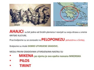 AHAJCI su bili jedno od Grckih plemena I razvijali su svoju drzavu u vreme
KRITSKE KULTURE.
Prve kraljevine su se osnovale na   PELOPONEZU poluostrvu u Grckoj.
Kraljevine su imale DOBRO UTVRDJENE GRADOVE.

MEDJU PRVIM GRADOVIMA UTVRDJENJIMA NASTALI SU
•        MIKENA po njemu je ova epoha nazvana MIKENSKA
•        PILOS
•        TIRINT
 