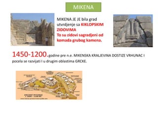 MIKENA
                            MIKENA JE JE bila grad
                            utvrdjenje sa KIKLOPSKIM
                            ZIDOVIMA
                            To su zidovi sagradjeni od
                            komada grubog kamena.


1450-1200.godine pre n.e. MIKENSKA KRALJEVINA DOSTIZE VRHUNAC I
pocela se razvijati I u drugim oblastima GRCKE.
 