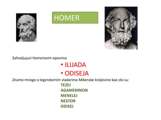 HOMER



Zahvaljujuci Homerovim epovima
                           • ILIJADA
                           • ODISEJA
Znamo mnogo o legendarnim vladarima Mikenske kraljevine kao sto su:
                           TEZEJ
                           AGAMEMNON
                           MENELEJ
                           NESTOR
                           ODISEJ
 
