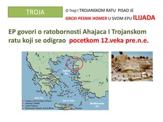 O Troji I TROJANSKOM RATU PISAO JE
     TROJA
                  GRCKI PESNIK HOMER U SVOM EPU ILIJADA


EP govori o ratobornosti Ahajaca I Trojanskom
ratu koji se odigrao pocetkom 12.veka pre.n.e.
 