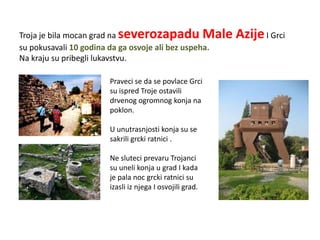 Troja je bila mocan grad na severozapadu Male            Azije I Grci
su pokusavali 10 godina da ga osvoje ali bez uspeha.
Na kraju su pribegli lukavstvu.

                      Praveci se da se povlace Grci
                      su ispred Troje ostavili
                      drvenog ogromnog konja na
                      poklon.

                      U unutrasnjosti konja su se
                      sakrili grcki ratnici .

                      Ne sluteci prevaru Trojanci
                      su uneli konja u grad I kada
                      je pala noc grcki ratnici su
                      izasli iz njega I osvojili grad.
 