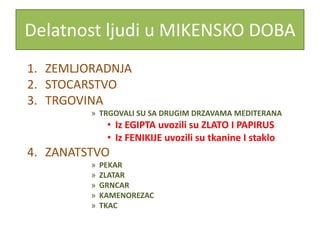 Delatnost ljudi u MIKENSKO DOBA
1. ZEMLJORADNJA
2. STOCARSTVO
3. TRGOVINA
         » TRGOVALI SU SA DRUGIM DRZAVAMA MEDITERANA
              • Iz EGIPTA uvozili su ZLATO I PAPIRUS
              • Iz FENIKIJE uvozili su tkanine I staklo
4. ZANATSTVO
         »   PEKAR
         »   ZLATAR
         »   GRNCAR
         »   KAMENOREZAC
         »   TKAC
 