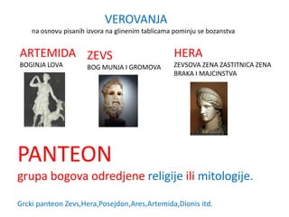 VEROVANJA
    na osnovu pisanih izvora na glinenim tablicama pominju se bozanstva


ARTEMIDA ZEVS                                     HERA
BOGINJA LOVA          BOG MUNJA I GROMOVA         ZEVSOVA ZENA ZASTITNICA ZENA
                                                  BRAKA I MAJCINSTVA




PANTEON
grupa bogova odredjene religije ili mitologije.

Grcki panteon Zevs,Hera,Posejdon,Ares,Artemida,Dionis itd.
 
