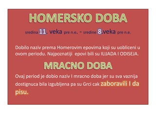 sredina 11.   veka pre n.e. - sredine 8.veka pre n.e.

Dobilo naziv prema Homerovim epovima koji su uobliceni u
ovom periodu. Najpoznatiji epovi bili su ILIJADA I ODISEJA.



Ovaj period je dobio naziv I mracno doba jer su sva vaznija
dostignuca bila izgubljena pa su Grci cak zaboravili I      da
pisu.
 