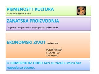 PISMENOST I KULTURA
Na veoma niskom nivou


ZANATSKA PROIZVODNJA
Nije bila razvijena osim izrade posuda od keramike




EKONOMSKI ZIVOT pocivao na:
                                      POLJOPRIVREDI
                                      STOCARSTVU
                                      ZANATSTVU


U HOMERSKOM DOBU Grci su ziveli u miru bez
napada sa strane.
 