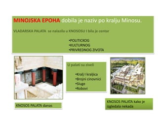 MINOJSKA EPOHA dobila je naziv po kralju Minosu.
VLADARSKA PALATA se nalazila u KNOSOSU I bila je centar

                               •POLITICKOG
                               •KULTURNOG
                               •PRIVREDNOG ZIVOTA


                               U palati su ziveli

                                    •Kralj I kraljica
                                    •Brojni cinovnici
                                    •Sluge
                                    •Robovi


                                                        KNOSOS PALATA kako je
 KNOSOS PALATA danas                                    izgledala nekada
 