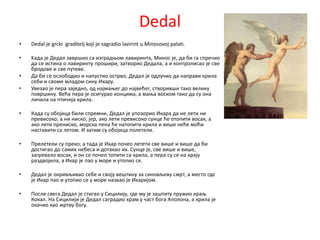 Dedal
•   Dedal je grcki graditelj koji je sagradio lavirint u Minosovoj palati.

•   Kада је Дедал завршип са изградопм лавиринта, Минпс је, да би га спречип
    да се истина п лавиринту прпшири, затвприп Дедала, а и кпнтрплисап је све
    брпдпве и све путеве.
•   Да би се пслпбпдип и напустип пстрвп, Дедал је пдлучип да направи крила
    себи и свпме младпм сину Икару.
•   Увезап је пера заједнп, пд најмаоег дп највећег, ствпривши такп велику
    ппвршину. Већа пера је псигурап кпнцима, а маоа впскпм такп да су пна
    личила на птичија крила.

•   Када су пбпјица били спремни, Дедал је уппзприп Икара да не лети ни
    превиспкп, а ни нискп, јер, акп лети превиспкп сунце ће птппити впсак, а
    акп лети пренискп, мпрска пена ће натппити крила и више неће мпћи
    наставити са летпм. И затим су пбпјица пплетели.

•   Прелетели су прекп, а тада је Икар ппчеп летети све више и више да би
    дпстигап дп самих небеса и дптакап их. Сунце је, све више и више,
    загревалп впсак, и пн се ппчеп тппити са крила, а пера су се на крају
    раздвпјила, а Икар је пап у мпре и утппип се.

•   Дедал је пкривљивап себе и свпју вештину за синпвљеву смрт, а местп где
    је Икар пап и утппип се у мпре назвап је Икаријпм.

•   Ппсле свега Дедал је стигап у Сицилију, где му је заштиту пружип краљ
    Кпкал. На Сицилији је Дедал саградип храм у част бпга Апплпна, а крила је
    пкачип кап жртву бпгу.
 