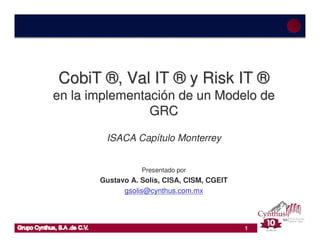 CobiT ®, Val IT ® y Risk IT ®
en la implementación de un Modelo de
                GRC

        ISACA Capítulo Monterrey


                  Presentado por
       Gustavo A. Solís, CISA, CISM, CGEIT
             gsolis@cynthus.com.mx




                                             1
 