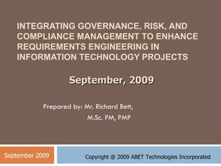 INTEGRATING GOVERNANCE, RISK, AND COMPLIANCE MANAGEMENT TO ENHANCE REQUIREMENTS ENGINEERING IN INFORMATION TECHNOLOGY PROJECTS Prepared by: Mr. Richard Bett,  M.Sc. PM, PMP September 2009 September, 2009 Copyright @ 2009 ABET Technologies Incorporated 