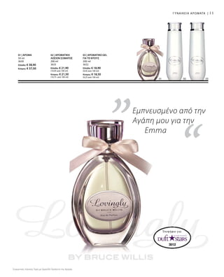 02 03
11
“
01 02
„
“
Υποψήφιο για:
Συγκριτικές Λιανικές Τιμές με Ομοειδή Προϊόντα της Αγοράς
Εμπνευσμένο από την
Αγάπη μου για την
Emma
ΓΥΝΑΙΚΕΙΑ ΑΡΩΜΑΤΑ |
03 | ΑΡΩΜΑΤΙΚΟ GEL
ΓΙΑ ΤΟ ΝΤΟΥΣ
200 ml
3632
Ελλάδα: € 18,90
(9,45 ανά 100 ml)
Κύπρος: € 18,50
(9,25 ανά 100 ml)
02 | ΑΡΩΜΑΤΙΚΗ
ΛΟΣΙΟΝ ΣΩΜΑΤΟΣ
200 ml
3633
Ελλάδα: € 21,90
(10,95 ανά 100 ml)
Κύπρος: € 21,50
(10,75 ανά 100 ml)
01 | ΑΡΩΜΑ
50 ml
3630
Ελλάδα: € 38,90
Κύπρος: € 37,50
 