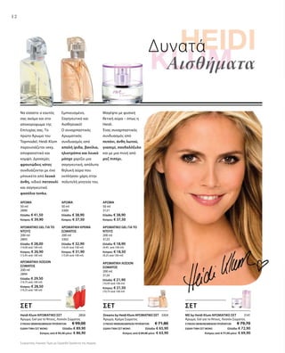 12
Δυνατά
Αισθήματα
ΑΡΩΜΑΤΙΚΗ ΛΟΣΙΟΝ
ΣΩΜΑΤΟΣ
200 ml
3124
Ελλάδα: € 21,90
(10,95 ανά 100 ml)
Κύπρος: € 21,50
(10,75 ανά 100 ml)
ΑΡΩΜΑΤΙΚΗ ΚΡΕΜΑ
ΣΩΜΑΤΟΣ
200 ml
3302
Ελλάδα: € 32,90
(16,45 ανά 100 ml)
Κύπρος: € 31,90
(15,95 ανά 100 ml)
ΑΡΩΜΑΤΙΚΟ GEL ΓΙΑ ΤΟ
ΝΤΟΥΣ
200 ml
2893
Ελλάδα: € 28,00
(14,00 ανά 100 ml)
Κύπρος: € 26,90
(13,45 ανά 100 ml)
ΑΡΩΜΑ
50 ml
2890
Ελλάδα: € 41,50
Κύπρος: € 39,90
ΑΡΩΜΑ
50 ml
3300
Ελλάδα: € 38,90
Κύπρος: € 37,50
ΑΡΩΜΑ
50 ml
3121
Ελλάδα: € 38,90
Κύπρος: € 37,50
ΑΡΩΜΑΤΙΚΗ ΛΟΣΙΟΝ
ΣΩΜΑΤΟΣ
200 ml
2894
Ελλάδα: € 29,50
(14,75 ανά 100 ml)
Κύπρος: € 28,50
(14,25 ανά 100 ml)
ΑΡΩΜΑΤΙΚΟ GEL ΓΙΑ ΤΟ
ΝΤΟΥΣ
200 ml
3123
Ελλάδα: € 18,90
(9,45 ανά 100 ml)
Κύπρος: € 18,50
(9,25 ανά 100 ml)
Μαγέψτε με φυσική
θετική αύρα – όπως η
Heidi.
Ένας συναρπαστικός
συνδυασμός από
πεπόνι, άνθη λωτού,
γιασεμί, σανδαλόξυλο
και με μια πνοή από
ροζ πιπέρι.
Εμπνευσμένο,
Σαγηνευτικό και
Αισθησιακό!
Ο συναρπαστικός
Αρωματικός
συνδυασμός από
απαλή ίριδα, βανίλια,
ηλιοτρόπιο και λευκό
μόσχο χαρίζει μια
σαγηνευτική, απόλυτα
θηλυκή αύρα που
εκπλήσσει χάρη στην
πολυτελή γοητεία του.
Να είσαστε ο εαυτός
σας ακόμα και στο
αποκορύφωμα της
Επιτυχίας σας. Το
πρώτο Άρωμα του
Topmodel, Heidi Klum
παρουσιάζεται sexy,
αποφασιστικό και
κομψό. Δροσερές
φρουτώδεις νότες
συνδυάζονται με ένα
μπουκέτο από λευκά
άνθη, ινδικό πατσουλί
και σαγηνευτικά
φασόλια tonka.
ΣΕΤ
ME by Heidi Klum ΑΡΩΜΑΤΙΚΟ ΣΕΤ 3141
Άρωμα, Gel για το Ντους, Λοσιόν Σώματος
ΣΥΝΟΛΟ ΜΕΜΟΝΩΜΕΝΩΝ ΠΡΟΪΟΝΤΩΝ € 79,70
ΕΙΔΙΚΗ ΤΙΜΗ ΣΕΤ ΜΟΝΟ Ελλάδα: € 72,90
 Κύπρος από € 77,50 μόνο € 69,90
Dreams by Heidi Klum ΑΡΩΜΑΤΙΚΟ ΣΕΤ 3304
Άρωμα, Κρέμα Σώματος
ΣΥΝΟΛΟ ΜΕΜΟΝΩΜΕΝΩΝ ΠΡΟΪΟΝΤΩΝ € 71,80
ΕΙΔΙΚΗ ΤΙΜΗ ΣΕΤ ΜΟΝΟ Ελλάδα: € 65,90
 Κύπρος από € 69,40 μόνο € 63,90
Heidi Klum ΑΡΩΜΑΤΙΚΟ ΣΕΤ 2856
Άρωμα, Gel για το Ντους, Λοσιόν Σώματος
ΣΥΝΟΛΟ ΜΕΜΟΝΩΜΕΝΩΝ ΠΡΟΪΟΝΤΩΝ € 99,00
ΕΙΔΙΚΗ ΤΙΜΗ ΣΕΤ ΜΟΝΟ Ελλάδα: € 89,90
 Κύπρος από € 95,30 μόνο € 86,90
ΣΕΤ ΣΕΤ
Συγκριτικές Λιανικές Τιμές με Ομοειδή Προϊόντα της Αγοράς
 