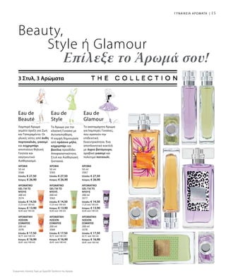 15
Beauty,
Style ή Glamour
Επίλεξε το Άρωμά σου!
3 Στυλ, 3 Αρώματα
Το Άρωμα για την
κλασική Γυναίκα με
Αυτοπεποίθηση.
Η κομψή δημιουργία
από πράσινο μήλο,
κεχριμπάρι και
βανίλια προσδίδει
Αποφασιστικότητα,
Στυλ και Αισθησιακή
ζεστασιά.
Eau de
Style
Eau de
Beauté
Λαμπερό Άρωμα
γεμάτο όρεξη για Ζωή
και Ταπεραμέντο. Οι
γλυκές νότες από άνθη
πορτοκαλιάς, γιασεμί
και κεχριμπάρι
αποπνέουν θηλυκή
Γοητεία και
σαγηνευτικό
Αισθησιασμό.
Eau de
Glamour
Το ακαταμάχητο Άρωμα
για λαμπερές Γυναίκες,
που αγαπούν την
επιδεικτική
Εκκεντρικότητα. Ένα
αποπλανητικό κοκτέιλ
με άγριο βατόμουρο,
αραβικό γιασεμί και
πολύτιμο πατσουλί.
ΑΡΩΜΑ
50 ml
3566
Ελλάδα: € 27,50
Κύπρος: € 26,90
ΑΡΩΜΑ
50 ml
3565
Ελλάδα: € 27,50
Κύπρος: € 26,90
ΑΡΩΜΑ
50 ml
3567
Ελλάδα: € 27,50
Κύπρος: € 26,90
ΑΡΩΜΑΤΙΚΟ
GEL ΓΙΑ ΤΟ
ΝΤΟΥΣ
200 ml
3574
Ελλάδα: € 14,50
(7,25 ανά 100 ml)
Κύπρος: € 13,90
(6,95 ανά 100 ml)
ΑΡΩΜΑΤΙΚΟ
GEL ΓΙΑ ΤΟ
ΝΤΟΥΣ
200 ml
3563
Ελλάδα: € 14,50
(7,25 ανά 100 ml)
Κύπρος: € 13,90
(6,95 ανά 100 ml)
Αρωματικό
Gel για το
Ντους
200 ml
3577
Ελλάδα: € 14,50
(7,25 ανά 100 ml)
Κύπρος: € 13,90
(6,95 ανά 100 ml)
ΑΡΩΜΑΤΙΚΗ
ΛΟΣΙΟΝ
ΣΩΜΑΤΟΣ
200 ml
3576
Ελλάδα: € 17,50
(8,75 ανά 100 ml)
Κύπρος: € 16,90
(8,45 ανά 100 ml)
ΑΡΩΜΑΤΙΚΗ
ΛΟΣΙΟΝ
ΣΩΜΑΤΟΣ
200 ml
3564
Ελλάδα: € 17,50
(8,75 ανά 100 ml)
Κύπρος: € 16,90
(8,45 ανά 100 ml)
ΑΡΩΜΑΤΙΚΗ
ΛΟΣΙΟΝ
ΣΩΜΑΤΟΣ
200 ml
3578
Ελλάδα: € 17,50
(8,75 ανά 100 ml)
Κύπρος: € 16,90
(8,45 ανά 100 ml)
ΓΥΝΑΙΚΕΙΑ ΑΡΩΜΑΤΑ |
Συγκριτικές Λιανικές Τιμές με Ομοειδή Προϊόντα της Αγοράς
 