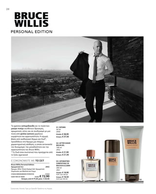 030201
20
Τα φρέσκα εσπεριδοειδή και το πικάντικο
μαύρο πιπέρι συνθέτουν δροσερές,
αρωματικές νότες και σε συνδυασμό με μια
πνοή από φύλλα καπνού χαρίζουν
κομψότητα και αρρενωπότητα. Η ισχυρή
βάση από αισθησιακό δέρμα και Oud*,
προσδίδουν στο Άρωμα μια πλήρως
χαρακτηριστική αίσθηση, η οποία αντανακλά
τον δυναμισμό, την μοναδικότητα και την
αρρενωπότητα του Bruce Willis.
* Το Oud είναι συστατικό που προέρχεται από
το ξύλο agarwood
Bruce Willis Personal Edition
Αρωματικό Σετ 2953
Άρωμα, After Shave Κρέμα Gel, Αρωματικό
Σαμπουάν για Μαλλιά και Σώμα
ΣΥΝΟΛΟ ΜΕΜΟΝΩΜΕΝΩΝ ΠΡΟΪΟΝΤΩΝ € 79,70
ΕΙΔΙΚΗ ΤΙΜΗ ΣΕΤ ΜΟΝΟ Ελλάδα: € 72,90
 Κύπρος από € 77,50 μόνο € 69,90 01
ΕΞΟΙΚΟΝΟΜΕΙΤΕ ΜΕ ΤΟ ΣΕΤ
01 | ΆΡΩΜΑ
50 ml
2950
Ελλάδα: € 38,90
Κύπρος: € 37,50
02 | AFTER SHAVE
BALM GEL
100 ml
2952
Ελλάδα: € 21,90
Κύπρος: € 21,50
03 | ΑΡΩΜΑΤΙΚΟ
ΣΑΜΠΟΥΑΝ ΓΙΑ
ΜΑΛΛΙΑ  ΣΩΜΑ
200 ml
2951
Ελλάδα: € 18,90
(9,45 ανά 100 ml)
Κύπρος: € 18,50
(9,25 ανά 100 ml)
Συγκριτικές Λιανικές Τιμές με Ομοειδή Προϊόντα της Αγοράς
 