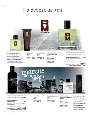 22
0302
01
02 03
01
200 ml
3318
Ελλάδα: € 18,90
(9,45 ανά 100 ml)
Κύπρος: € 18,50
(9,25 ανά 100 ml)
Με Θάρρος, Δύναμη και
Αυτοπεποίθηση κάνει αυτά
που έχουν πραγματικά
σημασία. Οι νότες από κέδρο,
marine και δενδρολίβανο
υπογραμμίζουν την απόλυτη
αρρενωπότητα του Αρώματος.
01 | AΡΩΜΑ
50 ml
3370
Ελλάδα: € 32,90
Κύπρος: € 31,90
02 | AFTER SHAVE
100 ml
3374
Ελλάδα: € 21,90
Κύπρος: € 21,50
Ralf Moeller ΑΡΩΜΑΤΙΚΟ ΣΕΤ 3308
Άρωμα, After Shave, Σαμπουάν για
Μαλλιά  Σώμα
ΣΥΝΟΛΟ ΜΕΜΟΝΩΜΕΝΩΝ ΠΡΟΪΟΝΤΩΝ € 73,70
ΕΙΔΙΚΗ ΤΙΜΗ ΣΕΤ ΜΟΝΟ Ελλάδα: € 65,90
 Κύπρος από € 71,90 μόνο € 63,90
ΕΞΟΙΚΟΝΟΜΕΙΤΕ ΜΕ ΤΟ ΣΕΤ
Marcus Schenkenberg
ΑΡΩΜΑΤΙΚΟ ΣΕΤ 3552
Άρωμα, Σαμπουάν για Μαλλιά  Σώμα,
After Shave Balm
ΣΥΝΟΛΟ ΜΕΜΟΝΩΜΕΝΩΝ ΠΡΟΪΟΝΤΩΝ € 73,70
ΕΙΔΙΚΗ ΤΙΜΗ ΣΕΤ ΜΟΝΟ Ελλάδα: € 65,90
 Κύπρος από € 71,90 μόνο € 63,90
01 | ΑΡΩΜΑ
50 ml
3450
Ελλάδα: € 32,90
Κύπρος: € 31,90
Το Άρωμα του Άντρα
Top Model: Φρέσκο
κιτρώδες περγαμόντο
συνδυασμένο με
λαχταριστή σοκολάτα
και πιπέρι sezuan.
Αρρενωπό και κομψό
χάρη στο βετιβέρ.
03 | ΑΡΩΜΑΤΙΚΟ
ΣΑΜΠΟΥΑΝ ΓΙΑ ΜΑΛΛΙΑ
 ΣΩΜΑ
200 ml
3452
Ελλάδα: € 18,90
(9,45 ανά 100 ml)
Κύπρος: € 18,50
(9,25 ανά 100 ml)
02 | AFTER SHAVE BALM
100 ml
3453
Ελλάδα: € 21,90
Κύπρος: € 21,50
ΕΞΟΙΚΟΝΟΜΕΙΤΕ ΜΕ ΤΟ ΣΕΤ
Συγκριτικές Λιανικές Τιμές με Ομοειδή Προϊόντα της Αγοράς
Για άνδρες με στιλ
03 | ΑΡΩΜΑΤΙΚΟ ΣΑΜΠΟΥΑΝ
ΓΙΑ ΜΑΛΛΙΑ  ΣΩΜΑ
 