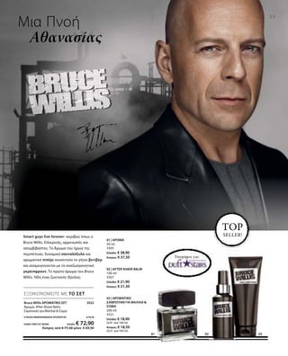 Υποψήφιο για:
23
01 0302
Μια Πνοή
Αθανασίας
TOP
SELLER!Smart guys live forever- ακριβώς όπως ο
Bruce Willis. Ειλικρινής, αρρενωπός και
ασυμβίβαστος. Το Άρωμα του ήρωα της
περιπέτειας: δυναμικό σανταλόξυλο και
αρωματικό πιπέρι συναντούν το γήινο βετιβέρ
και αναμειγνύονται με το αναζωογονητικό
γκρέιπφρουτ. Το πρώτο άρωμα του Bruce
Willis. Ήδη ένας ζωντανός Θρύλος.
Bruce Willis ΑΡΩΜΑΤΙΚΟ ΣΕΤ 3522
Άρωμα, After Shave Balm,
Σαμπουάν για Μαλλιά  Σώμα
ΣΥΝΟΛΟ ΜΕΜΟΝΩΜΕΝΩΝ ΠΡΟΪΟΝΤΩΝ € 79,70
ΕΙΔΙΚΗ ΤΙΜΗ ΣΕΤ ΜΟΝΟ Ελλάδα: € 72,90
 Κύπρος από € 77,50 μόνο € 69,90
ΕΞΟΙΚΟΝΟΜΕΙΤΕ ΜΕ ΤΟ ΣΕΤ
01 | ΑΡΩΜΑ
50 ml
3505
Ελλάδα: € 38,90
Κύπρος: € 37,50
02 | AFTER SHAVE BALM
100 ml
3507
Ελλάδα: € 21,90
Κύπρος: € 21,50
03 | ΑΡΩΜΑΤΙΚΟ
ΣΑΜΠΟΥΑΝ ΓΙΑ ΜΑΛΛΙΑ 
ΣΩΜΑ
200 ml
3521
Ελλάδα: € 18,90
(9,45 ανά 100 ml)
Κύπρος: € 18,50
(9,25 ανά 100 ml)
 