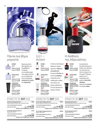 24
Χαρακτηριστικό,
Μυστηριώδες και
Ασυμβίβαστο.
Το Άρωμα
εντυπωσιάζει χάρη
στην αρρενωπότητα
και τις διαχρονικές
νότες από φρέσκο
περγαμόντο, λεμόνι
και κεχριμπάρι.
Πάντα ένα βήμα
μπροστά
3,2,1 –
Action!
Ο τέλειος Συνδυασμός:
Αθλητικό, Κομψό,
Αρρενωπό. Φρέσκα
εσπεριδοειδή,
δυναμικό τζίντζερ και
πικάντικό κάρδαμο
συνδυάζονται με
αισθησιακές-κομψές
νότες ξύλου και
μόσχου χαρίζοντας
έτσι ένα ανέμελο και
χαλαρό Lifestyle.
ΑΡΩΜΑΤΙΚΟ
ΣΑΜΠΟΥΑΝ ΓΙΑ
ΜΑΛΛΙΑ  ΣΩΜΑ
200 ml
3392
Ελλάδα: € 14,50
(7,25 ανά 100 ml)
Κύπρος: € 13,90
(6,95 ανά 100 ml)
ΑΡΩΜΑΤΙΚΟ
ΣΑΜΠΟΥΑΝ ΓΙΑ
ΜΑΛΛΙΑ  ΣΩΜΑ
200 ml
30002
Ελλάδα: € 14,50
(7,25 ανά 100 ml)
Κύπρος: € 13,90
(6,95 ανά 100 ml)
ΑΡΩΜΑΤΙΚΟ
ΣΑΜΠΟΥΑΝ ΓΙΑ
ΜΑΛΛΙΑ  ΣΩΜΑ
200 ml
30022
Ελλάδα: € 14,50
(7,25 ανά 100 ml)
Κύπρος: € 13,90
(6,95 ανά 100 ml)
AFTER SHAVE
100 ml
3416
Ελλάδα: € 17,50
Κύπρος: € 16,90
AFTER SHAVE
100 ml
30001
Ελλάδα: € 17,50
Κύπρος: € 16,90
AFTER SHAVE
100 ml
30021
Ελλάδα: € 17,50
Κύπρος: € 16,90
ΆΡΩΜΑ
50 ml
30020
Ελλάδα: € 27,50
Κύπρος: € 26,90
ΑΡΩΜΑ
50 ml
30000
Ελλάδα: € 27,50
Κύπρος: € 26,90
ΑΡΩΜΑ
50 ml
3414
Ελλάδα: € 27,50
Κύπρος: € 26,90
Συναρπαστικό,
Δυναμικό Άρωμα για
Άνδρες που αγαπούν
την πρόκληση και
πάντα κυνηγούν την
επιτυχία! Το Άρωμα
μαγεύει με το
συνδυασμό από
φρέσκο πορτοκάλι,
κάρδαμο,
σαγηνευτικό γιασεμί
και ισχυρό κέδρο.
Η Αίσθηση
της Αδρεναλίνης
Racing Αρωματικό Σετ Ι 30023
Άρωμα, Αρωματικό Σαμπουάν για Μαλλιά  Σώμα
ΣΥΝΟΛΟ ΜΕΜΟΝΩΜΕΝΩΝ ΠΡΟΪΟΝΤΩΝ € 42,00
ΕΙΔΙΚΗ ΤΙΜΗ ΣΕΤ ΜΟΝΟ Ελλάδα: € 39,50
 Κύπρος από € 40,80 μόνο € 38,50
Racing Αρωματικό Σετ ΙΙ 30024
Άρωμα, After Shave
ΣΥΝΟΛΟ ΜΕΜΟΝΩΜΕΝΩΝ ΠΡΟΪΟΝΤΩΝ € 45,00
ΕΙΔΙΚΗ ΤΙΜΗ ΣΕΤ ΜΟΝΟ Ελλάδα: € 39,50
 Κύπρος από € 43,80 μόνο € 38,50
LR Just Sport Αρωματικό Σετ Ι 30003
Άρωμα, Αρωματικό Σαμπουάν για Μαλλιά  Σώμα
ΣΥΝΟΛΟ ΜΕΜΟΝΩΜΕΝΩΝ ΠΡΟΪΟΝΤΩΝ € 42,00
ΕΙΔΙΚΗ ΤΙΜΗ ΣΕΤ ΜΟΝΟ Ελλάδα: € 39,50
 Κύπρος από € 40,80 μόνο € 38,50
LR Just Sport Αρωματικό Σετ II 30004
Άρωμα, After Shave
ΣΥΝΟΛΟ ΜΕΜΟΝΩΜΕΝΩΝ ΠΡΟΪΟΝΤΩΝ € 45,00
ΕΙΔΙΚΗ ΤΙΜΗ ΣΕΤ ΜΟΝΟ Ελλάδα: € 39,50
 Κύπρος από € 43,80 μόνο € 38,50
Terminator Αρωματικό Σετ I  3568
Άρωμα, Αρωματικό Σαμπουάν για Μαλλιά  Σώμα
ΣΥΝΟΛΟ ΜΕΜΟΝΩΜΕΝΩΝ ΠΡΟΪΟΝΤΩΝ € 42,00
ΕΙΔΙΚΗ ΤΙΜΗ ΣΕΤ ΜΟΝΟ Ελλάδα: € 39,50
 Κύπρος από € 40,80 μόνο € 38,50
Terminator Αρωματικό Σετ II  3194
Άρωμα, After Shave
ΣΥΝΟΛΟ ΜΕΜΟΝΩΜΕΝΩΝ ΠΡΟΪΟΝΤΩΝ € 45,00
ΕΙΔΙΚΗ ΤΙΜΗ ΣΕΤ ΜΟΝΟ Ελλάδα: € 39,50
 Κύπρος από € 43,80 μόνο € 38,50
ΕΠΙΛΕΞΤΕ ΤΟ ΣΕΤ ΣΑΣ ΕΠΙΛΕΞΤΕ ΤΟ ΣΕΤ ΣΑΣ ΕΠΙΛΕΞΤΕ ΤΟ ΣΕΤ ΣΑΣ
 