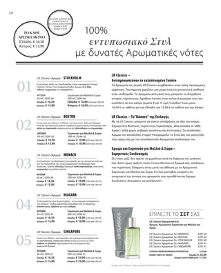 26
01
02
04
03
05
100%
εντυπωσιακό Στυλ
με δυνατές Αρωματικές νότες
ΤΟ ΚΑΘΕ ΑΡΩΜΑΤΙΚΟ
ΣΑΜΠΟΥΑΝ ΓΙΑ
ΜΑΛΛΙΑ  ΣΩΜΑ ΜΟΝΟ:
Ελλάδα: € 10,90
Κύπρος: € 10,50
ΤΟ ΚΑΘΕ
ΑΡΩΜΑ ΜΟΝΟ
Ελλάδα: € 16,50
Κύπρος: € 15,90
LR Classics Αρωματικό-Σετ
Άρωμα, Αρωματικό Σαμπουάν για Μαλλιά και
Σώμα
LR Classics Αρωματικό Σετ MONACO 3297-59
LR Classics Αρωματικό Σετ BOSTON  3297-62
LR Classics Αρωματικό Σετ STOCKHOLM 3297-60
LR Classics Αρωματικό Σετ NIAGARA 3297-61
LR Classics Αρωματικό Σετ SINGAPORE 3297-51
ΣΥΝΟΛΟ ΜΕΜΟΝΩΜΕΝΩΝ ΠΡΟΪΟΝΤΩΝ € 27,40
ΕΙΔΙΚΗ ΤΙΜΗ ΣΕΤ ΜΟΝΟ Ελλάδα: € 24,90
 Κύπρος από € 26,80 μόνο € 23,90
LR Classics Άρωμα  STOCKHOLM
Σαμπουάν για Μαλλιά  Σώμα
200 ml | 3296-60
Ελλάδα: € 10,90 (5,45 ανά 100 ml)
Κύπρος: € 10,90 (5,45 ανά 100 ml)
ΑΡΩΜΑ
50 ml | 3295-60
Ελλάδα: € 16,50
Κύπρος: € 15,90
LR Classics Άρωμα  BOSTON
Σαμπουάν για Μαλλιά  Σώμα
200 ml | 3296-62
Ελλάδα: € 10,90 (5,45 ανά 100 ml)
Κύπρος: € 10,90 (5,45 ανά 100 ml)
ΑΡΩΜΑ
50 ml | 3295-62
Ελλάδα: € 16,50
Κύπρος: € 15,90
LR Classics Άρωμα  NIAGARA
Σαμπουάν για Μαλλιά  Σώμα
200 ml | 3296-61
Ελλάδα: € 10,90 (5,45 ανά 100 ml)
Κύπρος: € 10,90 (5,45 ανά 100 ml)
ΑΡΩΜΑ
50 ml | 3295-61
Ελλάδα: € 16,50
Κύπρος: € 15,90
LR Classics Άρωμα  MONACO
Σαμπουάν για Μαλλιά  Σώμα
200 ml | 3296-59
Ελλάδα: € 10,90 (5,45 ανά 100 ml)
Κύπρος: € 10,90 (5,45 ανά 100 ml)
ΑΡΩΜΑ
50 ml | 3295-59
Ελλάδα: € 16,50
Κύπρος: € 15,90
LR Classics Άρωμα  SINGAPORE
Σαμπουάν για Μαλλιά  Σώμα
200 ml | 3296-51
Ελλάδα: € 10,90 (5,45 ανά 100 ml)
Κύπρος: € 10,90 (5,45 ανά 100 ml)
ΑΡΩΜΑ
50 ml | 3295-51
Ελλάδα: € 16,50
Κύπρος: € 15,90
LR Classics –
Αντιπροσωπεύουν το εκλεπτυσμένο Γούστο
Τα Αρώματα της σειράς LR Classics συμβάλλουν στην καλή, προσεγμένη
εμφάνιση. Ταυτόχρονα χαρίζουν μια μαγευτική και γοητευτική αίσθηση
στην επιδερμίδα. Τα Αρώματα από μόνα τους μπορούν να διηγηθούν
ιστορίες περιπέτειας. Αφεθείτε λοιπόν στην πολυετή εμπειρία τους και
εισέλθετε σε ένα κόσμο γεμάτο Στυλ. Η τιμή “εισόδου” είναι μόνο
16,50 € το κάθένα για την Ελλάδα, και 15,90 € το καθένα για την Κύπρο.
LR Classics – Το”Βάσανο” της Επιλογής
Με τα LR Classics μπορείτε να κάνετε αποδράσεις σε όλο τον κόσμο.
Σήμερα στη Βοστώνη, αύριο στην Σιγκαπούρη.„Μια γυναίκα σε κάθε
λιμάνι“, αλλά χωρίς σοβαρές συνέπειες και επιπτώσεις. Το κατάλληλο
Άρωμα την κατάλληλη στιγμή! Υπογραμμίζει το Στυλ σας και μαγνητίζει
τους γύρω σας με τον αποπλανητικό Αρωματικό συνδυασμό του.
Άρωμα και Σαμπουάν για Μαλλιά  Σώμα –
Εκρηκτικός Συνδυασμός
Ό,τι πάει μαζί, δεν πρέπει να χωρίζεται κατά τη διάρκεια του μπάνιου
σας. Εσείς όμως ορίζετε πόσο έντονο θα είναι το Άρωμά σας, αναλόγως
την περίσταση. Ελαφριές νότες μετά την άθληση με το Αρωματικό
Σαμπουάν για Μαλλιά και Σώμα. Για ένα ραντεβού μπορείτε να
ενισχύσετε την ένταση του αρώματός σας προσθέτοντας Άρωμα.
Συνδυάστε, δοκιμάστε και απολαύστε!
Η μοντέρνα πόλη της Σκανδιναβίας όπου κυριαρχούν: Design,
Fashion, Parties. Ένα ελαφρά ξυλώδες Άρωμα από ξύλο
κέδρου, κεχριμπάρι και περγαμόντο.
Για αυτούς που ξέρουν τι θέλουν στη ζωή τους. Απλά ένα Άρωμα
Ποικίλο και πολυπολιτισμικό. Ο φρέσκος,φρουτώδης συνδυασμός από
μήλο και πορτοκάλι αναμειγνύεται με ξύλο κέδρου και κεχριμπάρι.
Η ασυγκράτητη και δυνατή φύση – οι πιο ισχυροί καταρράκτες
του κόσμου. Τα ίδια χαρακτηριστικά φέρει και το Άρωμα με
marine νότες, λεβάντα και ξύλο κέδρου.
Η μητρόπολη της Μεσογείου συναρπάζει με την αποκλειστικότητα
και την πολυτέλειά της. Ένας Αρωματικός συνδυασμός από
πικάντικο, εξαίσιο τζίντζερ, δροσερά άνθη πορτοκαλιάς, πολυτελές
κεχριμπάρι και φύλλα καπνού.
Γεμάτο αντιθέσεις, μυστηριώδες και ασύγκριτα συναρπαστικό.
Οι ανατολίτικες, πικάντικες νότες αναμειγνύονται με ξύλο
κέδρου και βανίλια, δημιουργώντας ένα σαγηνευτικά
αρρενωπό Άρωμα.
ΕΠΙΛΕΞΤΕ ΤΟ ΣΕΤ ΣΑΣ
Συγκριτικές Λιανικές Τιμές με Ομοειδή Προϊόντα της Αγοράς
 