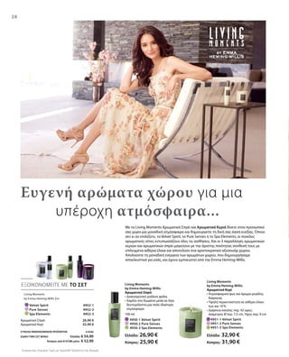 28
		 Velvet Spirit 4952-1
		 Pure Senses 4952-2
		 Spa Elements 4952-3
	 4951-1 Velvet Spirit	
	 4951-2 Pure Senses	
	 4951-3 Spa Elements	
100 ml
	 4950-1 Velvet Spirit
	 4950-2 Pure Senses
	 4950-3 Spa Elements
ΕΞΟΙΚΟΝΟΜΕΙΤΕ ΜΕ ΤΟ ΣΕΤ
Συγκριτικές Λιανικές Τιμές με Ομοειδή Προϊόντα της Αγοράς
Με τα Living Moments Αρωματικά Σπρέι και Αρωματικά Κεριά δίνετε στον προσωπικό
σας χώρο μια μοναδική ατμόσφαιρα και δημιουργείτε τη δική σας όαση ευεξίας. Όποιο
σετ κι αν επιλέξετε, το Velvet Spirit, το Pure Senses ή το Spa Elements, οι ποικίλες
αρωματικές νότες εντυπωσιάζουν όλες τις αισθήσεις. Και οι 3 παραλλαγές αρωματικών
κεριών και αρωματικών σπρέι μαγεύουν με την άριστης ποιότητας σύνθεσή τους με
επιλεγμένα αιθέρια έλαια και αποτελούν ένα αριστοκρατικό αξεσουάρ χώρου.
Απολαύστε τη μοναδική ενέργεια των αρωμάτων χώρου, που δημιουργήσαμε
αποκλειστικά για εσάς, και έχουν εμπνευστεί από την Emma Heming-Willis.
Ευγενή αρώματα χώρου για μια
		υπέροχη ατμόσφαιρα...
Living Moments
by Emma Heming-Willis Σετ
26,90 €
32,90 €
Αρωματικό Σπρέι
Αρωματικό Κερί
ΣΥΝΟΛΟ ΜΕΜΟΝΩΜΕΝΩΝ ΠΡΟΪΟΝΤΩΝ € 59,80
ΕΙΔΙΚΗ ΤΙΜΗ ΣΕΤ ΜΟΝΟ Ελλάδα: € 54,90
 Κύπρος από € 57,80 μόνο € 52,90
Living Moments
by Emma Heming-Willis
Αρωματικό Σπρέι
• Διακοσμητική γυάλινη φιάλη
• Χαρίζει στο δωμάτιο μέσα σε λίγα
δευτερόλεπτα μια πολύ ιδιαίτερη
ατμόσφαιρα
Ελλάδα: 26,90 €
Κύπρος: 25,90 €
Living Moments
by Emma Heming-Willis
Αρωματικό Κερί
• Ατμοσφαιρικό φως και άρωμα μεγάλης
διάρκειας
• Υψηλή περιεκτικότητα σε αιθέριο έλαιο
έως και 10 %
• Διάρκεια καύσης: περ. 42 ώρες:
Διάμετρος Ø περ. 7,5 cm, Ύψος περ. 9 cm
Ελλάδα: 32,90 €
Κύπρος: 31,90 €
 