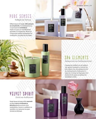 29
Ζεστό και Αισθησιακό
Κομψό άρωμα από φρουτώδες πορτοκάλι
και γλυκό σύκο σε συνδυασμό με
βελούδινη βανίλια και ζεστές νότες
σανδαλόξυλου. Γοητεύει τις αισθήσεις και
προσδίδει στον προσωπικό σας χώρο
ζεστασιά και θαλπωρή.
Χαλαρωτικό και Αναζωογονητικό
Η αρωματική σύνθεσή του από πράσινο
τσάι, φρέσκο περγαμόντο, πατσουλί και
ξύλο κέδρου είναι τόσο χαλαρωτική όσο
και αναζωογονητική. Αναζωογονεί το
σώμα και το πνεύμα και δημιουργεί στον
προσωπικό σας χώρο μια χαλαρωτική
ατμόσφαιρα ευεξίας.
Καθαρό και Γαλήνιο
Καθαρό άρωμα από κομψά άνθη γιασεμιού
και εσπεριδοειδή, που ολοκληρώνεται με
το αριστοκρατικό σανδαλόξυλο.
Χαρίζει στο χώρο μια πνοή θαλασσινής
φρεσκάδας και ελαφρότητας. Ιδανικό για
τη δημιουργία γαλήνιας ατμόσφαιρας στο
υπνοδωμάτιο, στο μπάνιο και στο σαλόνι.
Αρώματα χώρου |
 