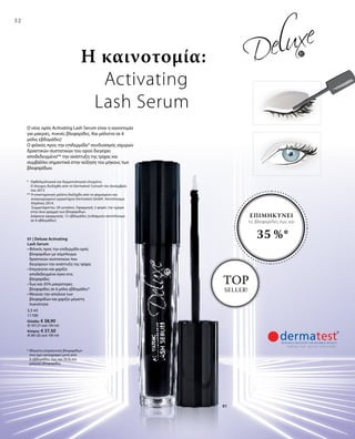 5,5 ml
11100
Ελλάδα: € 38,90
(€ 707,27 ανά 100 ml)
Κύπρος: € 37,50
(€ 681,82 ανά 100 ml)
32
01
* Μέγιστη επιμήκυνση βλεφαρίδων
που έχει καταγραφεί μετά από
6 εβδομάδες: έως και 35 % πιο
μακριές βλεφαρίδες
* 	Οφθαλμολογικά και δερματολογικά ελεγμένο.
	Ο έλεγχος διεξήχθη από το Dermatest Consult τον Δεκέμβριο
του 2013
** Η επιστημονική μελέτη διεξήχθη από το φημισμένο και
αναγνωρισμένο εργαστήριο Dermatest GmbH. Αποτέλεσμα:
Απρίλιος 2014.
	 Συμμετέχοντες: 20 γυναίκες. Εφαρμογή: 2 φορές την ημέρα
	 στην άνω γραμμή των βλεφαρίδων.
	Διάρκεια εφαρμογής: 12 εβδομάδες (ενδιάμεσο αποτέλεσμα
σε 6 εβδομάδες)
Ο νέος ορός Acitvating Lash Serum είναι η καινοτομία
για μακριές, πυκνές βλεφαρίδες. Και μάλιστα σε 6
μόλις εβδομάδες!
Ο φιλικός προς την επιδερμίδα* συνδυασμός ισχυρών
δραστικών συστατικών του ορού διεγείρει
αποδεδειγμένα** την ανάπτυξη της τρίχας και
συμβάλλει σημαντικά στην αύξηση του μήκους των
βλεφαρίδων.
Η καινοτομία:
Activating
Lash Serum
ΕΠΙΜΗΚΥΝΕΙ
τις βλεφαρίδες έως και
35 %*
TOP
SELLER!
01 | Deluxe Activating
Lash Serum
• Φιλικός προς την επιδερμίδα ορός
βλεφαρίδων με σύμπλεγμα
δραστικών συστατικών που
διεγείρουν την ανάπτυξη της τρίχας
• Επιμηκύνει και χαρίζει
αποδεδειγμένα όγκο στις
βλεφαρίδες
• Έως και 35% μακρύτερες
βλεφαρίδες σε 6 μόλις εβδομάδες*
• Μειώνει την απώλεια των
βλεφαρίδων και χαρίζει μέγιστη
πυκνότητα
 