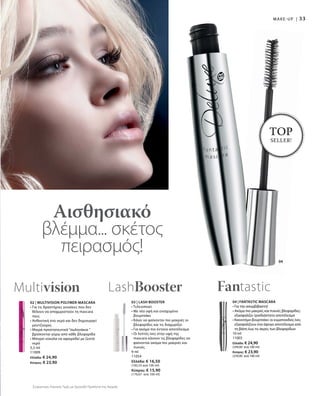 33
04
04 | FANTASTIC MASCARA
• Για την ασυμβίβαστη!
• Ακόμα πιο μακριές και πυκνές βλεφαρίδες:
εξασφαλίζει τρισδιάστατο αποτέλεσμα
• Καινοτόμο βουρτσάκι: οι κυματοειδείς ίνες
εξασφαλίζουν ένα άψογο αποτέλεσμα από
τη βάση έως τις άκρες των βλεφαρίδων
10 ml
11003
Ελλάδα: € 24,90
(249,00 ανά 100 ml)
Κύπρος: € 23,90
(239,00 ανά 100 ml)
Fantastic
Αισθησιακό
βλέμμα... σκέτος
πειρασμός!
TOP
SELLER!
MAKE-UP |
Συγκριτικές Λιανικές Τιμές με Ομοειδή Προϊόντα της Αγοράς
02 | MULTIVISION POLYMER-MASCARA
• Για τις δραστήριες γυναίκες που δεν
θέλουν να αποχωριστούν τη mascara
τους
• Ανθεκτική στο νερό και δεν δημιουργεί
μουτζούρες
• Μικρά προστατευτικά “σωληνάκια ”
βρίσκονται γύρω από κάθε βλεφαρίδα
• Μπορεί εύκολα να αφαιρεθεί με ζεστό
νερό
5,5 ml
11009
Ελλάδα: € 24,90
Κύπρος: € 23,90
Multivision
03 | LASH BOOSTER
• Τελειοποιεί
• Με νέα υφή και ενισχυμένο
βουρτσάκι
• Κάνει να φαίνονται πιο μακριές οι
βλεφαρίδες και τις διαχωρίζει
• Για ακόμα πιο έντονο αποτέλεσμα
• Οι λεπτές ίνες στην υφή της
mascara κάνουν τις βλεφαρίδες να
φαίνονται ακόμα πιο μακριές και
πυκνές
9 ml
11054
Ελλάδα: € 16,50
(183,33 ανά 100 ml)
Κύπρος: € 15,90
(176,67 ανά 100 ml)
LashBooster
 