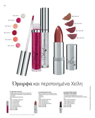 36
01 | 11031-8
01 | 11031-5
01 | 11031-1
01 | 11031-2
01 | 11031-3
01 | 11031-4
02 | 11033-104
02 | 11033-105
02 |11033-101
02 | 11033-102
01 | BRILLIANT LIPGLOSS
• Χαρίζει λάμψη και φωτεινότητα στα χείλη σας
• Τρισδιάστατο αποτέλεσμα: τα χείλη φαίνονται
πιο γεμάτα
• Με περιποιητικά συστατικά
4 ml
11031-1 Dramatic Diamonds
11031-2 Pink Brilliance
11031-3 Nude Shine
11031-4 Berry Glam
11031-5 Orange Flash
11031-8 Rose Temptation
Ελλάδα: € 14,50
Κύπρος: € 13,90
02 | ΚΡΑΓΙΟΝ SEDUCTION*
Απόλυτη αποπλάνηση, ολοκληρωμένο Στυλ:
• Απαλή σύνθεση με ματ αποτέλεσμα μεγάλης
διάρκειας
• Ενυδατώνει
4,5 g
11033-101 Nude Seduction
11033-102 Rosy Love
11033-104 Pink Excess
11033-105 Dark Rose Desire
Ελλάδα: € 21,90
Κύπρος: € 21,50
03 | AQUA AFFAIR LIPSTICK
ΚΡΑΓΙΟΝ ΓΙΑ ΥΓΡΗ ΛΑΜΨΗ
• Ακαταμάχητα απαλά χρώματα
• Το κραγιόν χαρίζει ιδιαίτερη λάμψη στα χείλη
• Ενυδατικό χάρη στα θρεπτικά εκχυλίσματα από βαμβάκι
2 g
11034-1 Sheer Rosewood
11034-2 Aquatic Apricot
11034-3 Rose Romance
11034-4 Soft Cranberry
Ελλάδα: € 21,90
Κύπρος: € 21,50
*ΗΣυσκευασίαμπορείναδιαφέρειαπότηνεικονογράφηση
Όμορφα και περιποιημένα Χείλη
Συγκριτικές Λιανικές Τιμές με Ομοειδή Προϊόντα της Αγοράς
 