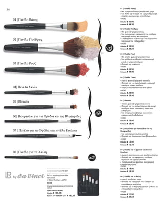 40062
Ελλάδα: € 45,90
Κύπρος: € 44,90
40060
Ελλάδα: € 39,90
Κύπρος: € 38,50
40061
Ελλάδα: € 45,90
Κύπρος: € 44,90
40063
Ελλάδα: € 29,90
Κύπρος: € 29,90
40064
Ελλάδα: € 28,90
Κύπρος: € 28,90
40067
Ελλάδα: € 12,90
Κύπρος: € 12,50
40065
Ελλάδα: € 19,90
Κύπρος: € 18,90
40066
Ελλάδα: € 21,90
Κύπρος: € 21,50
40068
ΣΥΝΟΛΟ ΜΕΜΟΝΩΜΕΝΩΝ ΠΡΟΪΟΝΤΩΝ
€ 245,20
ΕΙΔΙΚΗ ΤΙΜΗ ΣΕΤ ΜΟΝΟ
Ελλάδα: € 194,90
Κύπρος από € 240,00 μόνο € 192,50
38
ΕΞΟΙΚΟΝΟΜΕΙΤΕ ΜΕ ΤΟ ΣΕΤ
01 | Πινέλο Βάσης
02 | Πινέλο Πούδρας
03 | Πινέλο Ρουζ
07 | Πινέλο για τα Φρύδια και πινέλο Eyeliner
08 | Πινέλο για τα Χείλη
05 | Blender
06| Βουρτσάκι για τα Φρύδια και τις Βλεφαρίδες
04| Πινέλο Σκιών
Το Σετ περιλαμβάνει όλα
τα πινέλα
+ Θήκη Πινέλων ΔΩΡΟ
01 | Πινέλο Βάσης
• Με εξαιρετικά απαλή συνθετική τρίχα
• Για Make-up σε υγρή και κρεμώδη μορφή
• Χαρίζει ομοιόμορφο αποτέλεσμα
02 | Πινέλο Πούδρας
• Με φυσική τρίχα κατσίκας
• Για ομοιόμορφη εφαρμογή της πούδρας
σε μορφή σκόνης και compact
• Σταθεροποιεί το make-up και εξομαλύνει
το χρώμα της επιδερμίδας
03 | Πινέλο Ρουζ
• Με απαλή φυσική τρίχα κατσίκας
• Για απόλυτη ακρίβεια στην εφαρμογή
ρουζ σε μορφή πούδρας
• Ιδανικό για κοψίματα
04 | Πινέλο Σκιών
• Λεπτή φυσική τρίχα από κουνέλι
• Ιδανικό για την ομοιόμορφη εφαρμογή
σκιών σε μορφή πούδρας
• Χαρίζει εκφραστικότητα στα μάτια 	
05 | Blender
• Απαλή φυσική τρίχα από κουνέλι
• Ιδανικό για την ανάμιξη σκιών σε μορφή
πούδρας στην εσωτερική γωνία του
βλεφάρου
• Για στοχευμένο σβήσιμο και απαλές
χρωματικές διαβαθμίσεις
06 | Βουρτσάκι για τα Φρύδια και τις
Βλεφαρίδες
• Για καλοσχηματισμένα φρύδια
• Ιδανικό για διαχωρισμό των βλεφαρίδων
07 | Πινέλο για τα φρύδια και πινέλο
Eyeliner
• Δυνατή, καστανοκόκκινη συνθετική τρίχα
• Ιδανικό για την εφαρμογή πούδρας
φρυδιών και υγρού Eyeliner
• Για γέμισμα των φρυδιών και γραμμή
Eyeliner ακριβείας
08 | Πινέλο για τα Χείλη
• Λεπτή συνθετική τρίχα
• Ιδανικό για εφαρμογή του κραγιόν με
αποτέλεσμα ακριβείας
• Ιδανικό για το περίγραμμα των χειλιών με
επαγγελματική ακρίβεια
 