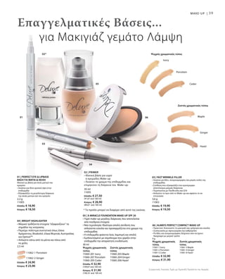 39
05
04
03
02*
01 06 Maple
Ginger
Hazel
Ceder
Porcelain
Ivory
		 11062-1 Porcelain
		 11062-2 Ginger
Ελλάδα: € 24,90
Κύπρος: € 23,90
30 ml
Ψυχρός χρωματικός 	 Ζεστός χρωματικός
τύπος		 τύπος
11060-201 Ivory	 11060-203 Maple
11060-207 Porcelain	 11060-204 Ginger
11060-205 Ceder 	 11060-206 Hazel
Ελλάδα: € 32,90
(109,67 ανά 100 ml)
Κύπρος: € 31,90
(106,33 ανά 100 ml)
30 ml
11095
Ελλάδα: € 27,50
(91,67 ανά 100 ml)
Κύπρος: € 26,90
(89,67 ανά 100 ml)
Επαγγελματικές Βάσεις...
για Μακιγιάζ γεμάτο Λάμψη
* Το προϊόν μπορεί να διαφέρει από αυτό της εικόνας
MAKE-UP |
Ζεστός χρωματικός τύπος
Ψυχρός χρωματικός τύπος
01 | PERFECT EYE  LIPBASE
ΒΑΣΗ ΓΙΑ ΜΑΤΙΑ  ΧΕΙΛΗ
Ιδανικό ως βάση για σκιές ματιών και
κραγιόν:
• Λειαίνει και δίνει φυσική όψη στην
επιδερμίδα
• Εξασφαλίζει τη μεγαλύτερη διάρκεια
της σκιάς ματιών και του κραγιόν
2,2 g
11005
Ελλάδα: € 18,90
Κύπρος: € 18,50
03 | FAST WRINKLE-FILLER
• Λειαίνει ρυτίδες, ανομοιομορφίες και μικρές ουλές της
επιδερμίδας
• Σύνθεση που εξασφαλίζει ένα ομοιόμορφο
αποτέλεσμα μακράς διάρκειας
• Περιποιείται με Πανθενόλη και Q10
• Απλώστε το πριν από το Make-up και αφήστε το να
στεγνώσει
3,6 g
11063
Ελλάδα: € 19,90
Κύπρος: € 19,50
06 | ALWAYS PERFECT COMPACT MAKE-UP
• Πρακτικό: Ανανεώστε το μακιγιάζ σας γρήγορα και εύκολα
• Συσκευασία με σφουγγαράκι και καθρεφτάκι
• Ρυτίδες και ανομοιομορφίες δείχνουν σαν να έχουν
διαγραφεί με μαγικό τρόπο
9 g
Ψυχρός χρωματικός 	 Ζεστός χρωματικός
τύπος		 τύπος
11061-1 Ivory		 11061-3 Maple
11061-2 Porcelain	 11061-4 Ginger
11061-5 Ceder 	 11061-6 Hazel
Ελλάδα: € 32,90
Κύπρος: € 31,90
05 | A MIRACLE FOUNDATION MAKE-UP SPF 20
• Υγρό make-up μεγάλης διάρκειας που αποτελείται
από πούδρινα στοιχεία
• Νέα τεχνολογία: Ιδιαίτερα απαλή σύνθεση που
απλώνεται εύκολα και προσαρμόζεται στο χρώμα της
επιδερμίδας
• Η επιδερμίδα φαίνεται λεία, λαμπερή και απαλή
• Εμπλουτισμένο με σύμπλεγμα που χαρίζει στην
επιδερμίδα την απαραίτητη ενυδάτωση
04 | BRIGHT HIGHLIGHTER
• Μαγικό: Ιριδίζοντα στοιχεία “εξαφανίζουν” τα
σημάδια της κούρασης
• Περιέχει πολύτιμα συστατικά όπως έλαια
Αμάραντου, Bisabolol, έλαια Μυρτιάς Αυστραλίας
και OptisolTM
• Απλώστε κάτω από τα μάτια και πάνω από
τα χείλη	
2,5 ml
02 | Primer
• Ιδανική βάση για υγρό
ή κρεμώδες Make-up
• Λειαίνει το χρώμα της επιδερμίδας και
επιμηκύνει τη διάρκεια του Make-up-
Συγκριτικές Λιανικές Τιμές με Ομοειδή Προϊόντα της Αγοράς
 