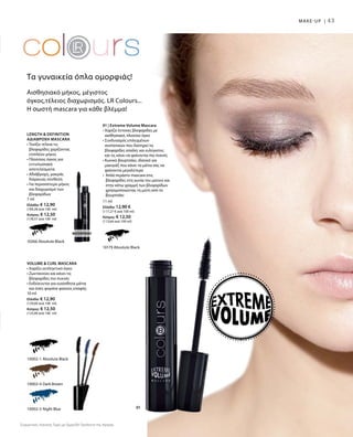 01
43MAKE-UP |
Συγκριτικές Λιανικές Τιμές με Ομοειδή Προϊόντα της Αγοράς
10002-1 Absolute Black
10002-4 Dark Brown
10002-5 Night Blue
10266 Absolute Black
10179 Absolute Black
11 ml
Ελλάδα: 12,90 €
(117,27 € ανά 100 ml)
Κύπρος: € 12,50
(113,64 ανά 100 ml)
Length  Definition
αδιάβροχη Mascara
• Τονίζει τέλεια τις
βλεφαρίδες χαρίζοντας
επιπλέον μήκος
• Πλούσιος όγκος για
εντυπωσιακά
αποτελέσματα
• Αδιάβροχη, μακράς
διάρκειας σύνθεση
• Για περισσότερο μήκος
και διαχωρισμό των
βλεφαρίδων
7 ml
Ελλάδα: € 12,90
(184,28 ανά 100 ml)
Κύπρος: € 12,50
(178,57 ανά 100 ml)
VOLUME  CURL MASCARA
• Χαρίζει εκπληκτικό όγκο
• Ζωντανεύει και κάνει τις
βλεφαρίδες πιο πυκνές
• Ενδείκνυται για ευαίσθητα μάτια
και όσες φοράνε φακούς επαφής
10 ml
Ελλάδα: € 12,90
(129,00 ανά 100 ml)
Κύπρος: € 12,50
(125,00 ανά 100 ml)
Αισθησιακό μήκος, μέγιστος
όγκος,τέλειος διαχωρισμός. LR Colours...
Η σωστή mascara για κάθε βλέμμα!
Τα γυναικεία όπλα ομορφιάς!
Waterproof
01 | Extreme Volume Mascara
• Χαρίζει έντονες βλεφαρίδες με
αισθησιακό, πλούσιο όγκο
• Συνδυασμός επιλεγμένων
συστατικών που διατηρεί τις
βλεφαρίδες απαλές και ευλύγιστες
και τις κάνει να φαίνονται πιο πυκνές
• Κωνικό βουρτσάκι, ιδανικό για
μακιγιάζ που κάνει τα μάτια σας να
φαίνονται μεγαλύτερα
• Απλά περάστε mascara στις
βλεφαρίδες στη γωνία του ματιού και
στην κάτω γραμμή των βλεφαρίδων
χρησιμοποιώντας τη μύτη από το
βουρτσάκι
 