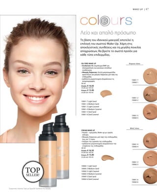 47MAKE-UP |
Τη βάση του ιδανικού μακιγιάζ αποτελεί η
επιλογή του σωστού Make-Up. Χάρη στις
αποκλειστικές συνθέσεις και τη μεγάλη ποικιλία
αποχρώσεων, θα βρείτε το σωστό προϊόν για
κάθε τύπο επιδερμίδας.
OIL FREE MAKE UP
• Ενυδατικό: Με σύμπλεγμα NMF για
εξισορρόπηση των φυσικών επιπέδων
ενυδάτωσης
• Μακράς διάρκειας: Λεπτά μικροσωματίδια
φροντίζουν για μακράς διάρκειας ματ όψη της
επιδερμίδας
• Ιριδίζοντα μικροστοιχεία εξομαλύνουν τις
ανομοιομορφίες
30 ml
Ελλάδα: € 16,50
(55,00 ανά 100 ml)
Κύπρος: € 15,90
(53,00 ανά 100 ml)
10061-7 Light Sand
10061-2 Medium Sand
10061-3 Light Caramel
10061-4 Medium Caramel
10061-5 Dark Sand
10061-6 Dark Caramel
CREAM MAKE UP
• Απαλό – κρεμώδες Make up με υψηλή
κάλυψη
• Μακράς διάρκειας ματ όψη της επιδερμίδας
έως και 12 ώρες
• Αυξάνει την υγρασία της επιδερμίδας
• Ιριδίζοντα μικροστοιχεία εξομαλύνουν την
επιφάνεια της επιδερμίδας
30 ml
Ελλάδα: € 16,50
(55,00 ανά 100 ml)
Κύπρος: € 15,90
(53,00 ανά 100 ml)
10060-1 Light Sand
10060-2 Medium Sand
10060-3 Light Caramel
10060-4 Medium Caramel
10060-5 Dark Sand
10060-6 Dark Caramel
Λείο και απαλό πρόσωπο
10061-7
10060-1
10061-2
10060-2
10061-5
10060-5
Κίτρινοι τόνοι
Μπεζ τόνοι
10061-4
10060-4
10061-3
10060-3
10061-6
10060-6
TOPSELLER!
Συγκριτικές Λιανικές Τιμές με Ομοειδή Προϊόντα της Αγοράς
 