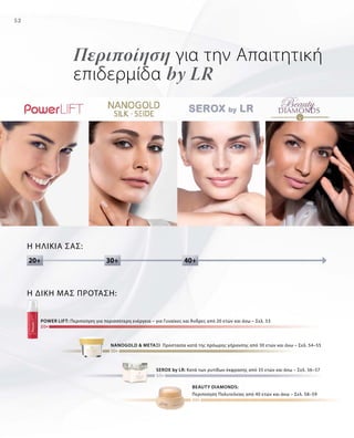 52
Περιποίηση για την Απαιτητική
επιδερμίδα by LR
Η ηλικία σας:
power lift: Περιποίηση για περισσότερη ενέργεια – για Γυναίκες και Άνδρες από 20 ετών και άνω – Σελ. 53
NANOGOLD  ΜΕΤΑΞΙ Προστασία κατά της πρόωρης γήρανσης από 30 ετών και άνω – Σελ. 54–55
beauty diamonds:
Περιποίηση Πολυτελείας από 40 ετών και άνω – Σελ. 58–59
serox by LR: Κατά των ρυτίδων έκφρασης από 35 ετών και άνω – Σελ. 56–57
Η δική μας Πρόταση:
30+20+ 40+
 