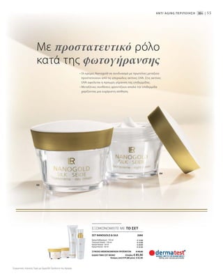 55
• Οι κρέμες Nanogold σε συνδυασμό με πρωτεΐνες μεταξιού
προστατεύουν από τις υπεριώδεις ακτίνες UVA. Στις ακτίνες
UVA οφείλεται η πρόωρη γήρανση της επιδερμίδας.
• Μεταξένιες συνθέσεις φροντίζουν απαλά την επιδερμίδα
χαρίζοντας μια ευχάριστη αίσθηση.
ΣΕΤ NANOGOLD  SILK  2684
Κρέμα Καθαρισμού · 150 ml
Τονωτική Λοσιόν · 150 ml
Κρέμα Ημέρας · 50 ml
Κρέμα Νυκτός · 50 ml
ΣΥΝΟΛΟ ΜΕΜΟΝΩΜΕΝΩΝ ΠΡΟΪΟΝΤΩΝ € 94,60
ΕΙΔΙΚΗ ΤΙΜΗ ΣΕΤ ΜΟΝΟ  Ελλάδα: € 85,90
 Κύπρος από € 91,80 μόνο € 82,90
Με προστατευτικό ρόλο
κατά της φωτογήρανσης
ANTI-AGΙNG ΠΕΡΙΠΟΙΗΣΗ 30+ |
04
03
ΕΞΟΙΚΟΝΟΜΕΙΤΕ ΜΕ ΤΟ ΣΕΤ
€ 15,90
€ 15,90
€ 29,90
€ 32,90
Συγκριτικές Λιανικές Τιμές με Ομοειδή Προϊόντα της Αγοράς
 