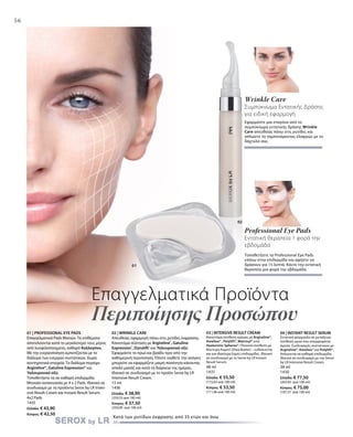 56
01 | PROFESSIONAL EYE PADS
Επαγγελματικά Pads Mατιών. Τα επιθέματα
αποτελούνται κατά το μεγαλύτερο τους μέρος
από λυοφιλοποιημένο, καθαρό Κολλαγόνο.
Με την ενεργοποίηση εμποτίζονται με το
διάλυμα των ενεργών συστατικών. Χωρίς
συντηρητικά στοιχεία. Το διάλυμα περιέχει
Argireline®, Gatuline Expression® και
Υαλουρονικό οξύ.
Τοποθετήστε τα σε καθαρή επιδερμίδα.
Μηνιαία συσκευασία με 4 x 2 Pads. Ιδανικό σε
συνδυασμό με τα προϊόντα Serox by LR Inten-
sive Result Cream και Instant Result Serum.
4x2 Pads
1435
Ελλάδα: € 43,90
Κύπρος: € 42,50
Επαγγελματικά Προϊόντα
Περιποίησης Προσώπου
Κατά των ρυτίδων έκφρασης από 35 ετών και άνω
Professional Eye Pads
Εντατική θεραπεία 1 φορά την
εβδομάδα
Τοποθετήστε τα Professional Eye Pads
επάνω στην επιδερμίδα και αφήστε να
δράσουν για 15 λεπτά. Κάντε την εντατική
θεραπεία μια φορά την εβδομάδα.
Wrinkle Care
Συμπύκνωμα Εντατικής Δράσης
για ειδική εφαρμογή
Εφαρμόστε μια σταγόνα από το
συμπύκνωμα εντατικής δράσης Wrinkle
Care απευθείας πάνω στις ρυτίδες και
απλώστε το ταμπονάροντας ελαφρώς με το
δάχτυλό σας.
01
02
02 | WRINKLE CARE
Απευθείας εφαρμογή πάνω στις ρυτίδες έκφρασης.
Καινοτόμα σύσταση με Argireline®
, Gatuline
Expression®
, Dynalift®
και Υαλουρονικό οξύ.
Εφαρμόστε το πρωί και βράδυ πριν από την
καθημερινή περιποίηση. Όποτε νιώθετε την ανάγκη
μπορείτε να εφαρμόζετε μικρή ποσότητα κάνοντας
απαλό μασάζ και κατά τη διάρκεια της ημέρας.
Ιδανικό σε συνδυασμό με το προϊόν Serox by LR
Intensive Result Cream.
15 ml
1436
Ελλάδα: € 38,90
(259,33 ανά 100 ml)
Κύπρος: € 37,50
(250,00 ανά 100 ml)
03 | INTENSIVE RESULT CREAM
Καινοτόμα σύνθεση κρέμας με Argireline®,
Ameliox® , Polylift®, Matrixyl® und
Hyaluronic Spheres®. Πλούσια σύνθεση με
Βούτυρο Καριτέ (Shea Butter) – ενδείκνυται
και για ιδιαίτερα ξηρές επιδερμίδες. Ιδανικό
σε συνδυασμό με το Serox by LR Instant
Result Serum.
48 ml
1431
Ελλάδα: € 55,50
(115,63 ανά 100 ml)
Κύπρος: € 53,50
(111,46 ανά 100 ml)
04 | INSTANT RESULT SERUM
Εντατική φόρμουλα σε μεταξένια
σύνθεση ορού που απορροφάται
άμεσα. Συνδυασμός συστατικών με
Argireline®, Ameliox® και Polylift®.
Απλώνεται σε καθαρή επιδερμίδα.
Ιδανικό σε συνδυασμό με την Serox
by LR Intensive Result Cream.
38 ml
1430
Ελλάδα: € 77,50
(203,95 ανά 100 ml)
Κύπρος: € 75,00
(197,37 ανά 100 ml)
 