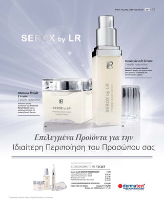 57
Intensive Result
Cream
2 φορές ημερησίως
Απλώστε μικρή
ποσότητα της Intensive
Result Cream αφού
χρησιμοποιήσετε το
Instant Result Serum.
Instant Result Serum
2 φορές ημερησίως
Απλώστε το Instant Result
Serum 2 φορές την ημέρα πάνω
στις ρυτίδες έκφρασης και
κάνετε απαλό μασάζ.
Serox by LR ΟΛΟΚΛΗΡΩΜΕΝΟ ΣΕΤ  1438
Intensive Result Cream • 48 ml
Intensive Result Serum • 38 ml
Wrinkle Care • 15 ml
Professional Eye Pads • 4 x 2 Pads
ΣΥΝΟΛΟ ΜΕΜΟΝΩΜΕΝΩΝ ΠΡΟΪΟΝΤΩΝ € 215,80
ΕΙΔΙΚΗ ΤΙΜΗ ΣΕΤ ΜΟΝΟ Ελλάδα: € 176,90
 Κύπρος από € 208,50 μόνο € 171,50
Επιλεγμένα Προϊόντα για την
Ιδιαίτερη Περιποίηση του Προσώπου σας
ANTI-AGΙNG ΠΕΡΙΠΟΙΗΣΗ 35+ |
03 04
ΕΞΟΙΚΟΝΟΜΕΙΤΕ ΜΕ ΤΟ ΣΕΤ
€ 55,50
€ 77,50
€ 38,90
€ 43,90
Συγκριτικές Λιανικές Τιμές με Ομοειδή Προϊόντα της Αγοράς
 