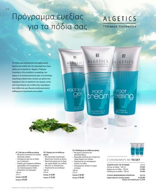 64
01
02
03
100 ml
27511
Ελλάδα: € 8,90
Κύπρος: € 8,50
100 ml
27510
Ελλάδα: € 9,90
Κύπρος: € 9,50
100 ml
27512
Ελλάδα: € 8,90
Κύπρος: € 8,50
27513
€ 8,90
€ 9,90
€ 8,90
ΕΞΟΙΚΟΝΟΜΕΙΤΕ ΜΕ ΤΟ ΣΕΤ
Πρόγραμμα ευεξίας
	 για τα πόδια σας
ΑLGETICS ΣΕΤ ΓΙΑ ΤΑ ΠΟΔΙΑ
Gel για τα πόδια · 100 ml
Κρέμα για τα πόδια · 100 ml
Peeling για τα πόδια · 100 ml
ΣΥΝΟΛΟ ΜΕΜΟΝΩΜΕΝΩΝ ΠΡΟΪΟΝΤΩΝ € 27,70
ΕΙΔΙΚH ΤΙΜΗ ΣΕΤ ΕΛΛΑΔΑ MONO  € 23,90
 Κύπρος από € 26,50 μόνο € 22,90
Τα πόδια μας καταπονούνται καθημερινά.
Δώστε στα πόδια σας την προσοχή που τους
αξίζει με τα προϊόντα Algetics Thalasso
Cosmetics. Είτε επιλέξετε το peeling, την
κρέμα ή το αναζωογονητικό gel, το καινοτόμο
σύμπλεγμα δραστικών ουσιών με φύκια που
περιέχουν όλα τα προϊόντα της σειράς, εκτός
από περιποίηση και ενυδάτωση, προσφέρει
στα πόδια σας μια ιδανική αναζωογονητική
καθημερινή περιποίηση και ευεξία!
01 | Gel για τα πόδια με φύκια
•	Με φύκια Laminaria και απαλές
δροσερές πέρλες
•	Αποσμητικό gel για τα πόδια
και τα πέλματα
•	Χαρίζει μια ευχάριστη αίσθηση
φρεσκάδας στα κουρασμένα
και ταλαιπωρημένα πόδια
•	 Αποτρέπει την κακοσμία
02 | Κρέμα για τα πόδια με
φύκια
•	Με καινοτόμο σύμπλεγμα
δραστικών ουσιών με φύκια
•	Θρεπτική κρέμα για το ξηρό
και τραχύ δέρμα των ποδιών
•	Μειώνει τις σκληρύνσεις
•	Περιποιείται και αναδομεί
03 | Peeling για τα πόδια με φύκια
•	Με φύκια Laminaria και
ιρλανδικά βρύα
•	Κρεμώδες peeling για το ξηρό και
τραχύ δέρμα των ποδιών
•	Περιποιείται και ταυτόχρονα
λειαίνει τα πόδια
•	Απομακρύνει απαλά τα νεκρά
κύτταρα
Συγκριτικές Λιανικές Τιμές με Ομοειδή Προϊόντα της Αγοράς
 