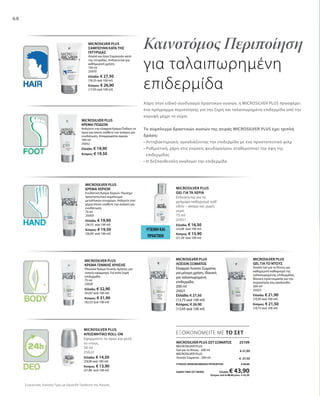 68
MICROSILVER PLUS
ΣΑΜΠΟΥΑΝ ΚΑΤΑ ΤΗΣ
ΠΙΤΥΡΙΔΑΣ
Απαλό και ήπιο Σαμπουάν κατά
της πιτυρίδας. Ενδείκνυται για
καθημερινή χρήση.
150 ml
25070
Ελλάδα: € 27,50
(18,33 ανά 100 ml)
Κύπρος: € 26,90
(17,93 ανά 100 ml)
Καινοτόμος Περιποίηση
για ταλαιπωρημένη
επιδερμίδα
Χάρη στον ειδικό συνδυασμό δραστικών ουσιών, η MICROSILVER PLUS προσφέρει
ένα πρόγραμμα περιποίησης για την ξηρή και ταλαιπωρημένη επιδερμίδα από την
κορυφή μέχρι τα νύχια.
Το σύμπλεγμα δραστικών ουσιών της σειράς MICROSILVER PLUS έχει τριπλή
δράση:
• Αντηβακτηριακή, αγκαλιάζοντας την επιδερμίδα με ένα προστατευτικό φιλμ
• Ρυθμιστική, χάρη στις ενώσεις ψευδαργύρου σταθεροποιεί την όψη της
επιδερμίδας
• Η δεξπανθενόλη αναδομεί την επιδερμίδα
ΥΓΙΕΙΝΗ ΚΑΙ
ΠΡΑΚΤΙΚΗ
Συγκριτικές Λιανικές Τιμές με Ομοειδή Προϊόντα της Αγοράς
MICROSILVER PLUS
ΚΡΕΜΑ ΠΟΔΙΩΝ
Απλώστε την ελαφριά Κρέμα Ποδιών το
πρωί και όποτε νιώθετε την ανάγκη για
ενυδάτωση. Απορροφάται άμεσα.
100 ml
25052
Ελλάδα: € 19,90
Κύπρος: € 19,50
MICROSILVER PLUS
GEL ΓΙΑ ΤΑ ΧΕΡΙΑ
Ενδείκνυται για το
γρήγορο καθαρισμό καθ‘
οδόν – ακόμα και χωρίς
νερό.
75 ml
25051
Ελλάδα: € 16,50
(22,00 ανά 100 ml)
Κύπρος: € 15,90
(21,20 ανά 100 ml)
MICROSILVER PLUS
ΚΡΕΜΑ ΧΕΡΙΩΝ
Ενυδατική Κρέμα Χεριών. Περιέχει
προστατευτικό σύμπλεγμα
μεταλλικών στοιχείων. Απλώστε στα
χέρια όποτε νιώθετε την ανάγκη για
ενυδάτωση.
75 ml
25050
Ελλάδα: € 19,90
(26,53 ανά 100 ml)
Κύπρος: € 19,50
(26,00 ανά 100 ml)
MICROSILVER PLUS
ΚΡΕΜΑ ΓΕΝΙΚΗΣ ΧΡΗΣΗΣ
Πλούσια Κρέμα Γενικής Χρήσης για
τοπική εφαρμογή. Για πολύ ξηρή
επιδερμίδα.
75 ml
25020
Ελλάδα: € 32,90
(43,87 ανά 100 ml)
Κύπρος: € 31,90
(42,53 ανά 100 ml)
MICROSILVER PLUS
ΛΟΣΙΟΝ ΣΩΜΑΤΟΣ
Ελαφριά Λοσιόν Σώματος
για μόνιμη χρήση. Ιδανική
για ταλαιπωρημένη
επιδερμίδα.
200 ml
25021
Ελλάδα: € 27,50
(13,75 ανά 100 ml)
Κύπρος: € 26,90
(13,45 ανά 100 ml)
MICROSILVER PLUS
GEL ΓΙΑ ΤΟ ΝΤΟΥΣ
Απαλό Gel για το Ντους για
καθημερινό καθαρισμό της
ταλαιπωρημένης επιδερμίδας.
Ιδανική προετοιμασία για την
περιποίηση που ακολουθεί.
200 ml
25023
Ελλάδα: € 21,90
(10,95 ανά 100 ml)
Κύπρος: € 21,50
(10,75 ανά 100 ml)
MICROSILVER PLUS
ΑΠΟΣΜΗΤΙΚΟ ROLL-ON
Εφαρμόστε το πρωί και μετά
το ντους.
50 ml
25022
Ελλάδα: € 14,50
(29,00 ανά 100 ml)
Κύπρος: € 13,90
(27,80 ανά 100 ml)
MICROSILVER PLUS ΣΕΤ ΣΩΜΑΤΟΣ  25109
MICROSILVER PLUS
Gel για το Ντους · 200 ml
MICROSILVER PLUS
Λοσιόν Σώματος · 200 ml
ΣΥΝΟΛΟ ΜΕΜΟΝΩΜΕΝΩΝ ΠΡΟΪΟΝΤΩΝ € 49,40
ΕΙΔΙΚΗ ΤΙΜΗ ΣΕΤ ΜΟΝΟ Ελλάδα: € 43,90
 Κύπρος από € 48,40 μόνο € 42,50
ΕΞΟΙΚΟΝΟΜΕΙΤΕ ΜΕ ΤΟ ΣΕΤ
€ 21,90
€ 27,50
 