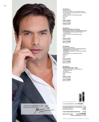 70
„Επενδύω στην εμφάνισή μου, γι’ αυτό
εμπιστεύομαι το Platinum!“ PLATINUM ΑΝΔΡΙΚΟ ΣΕΤ ΠΕΡΙΠΟΙΗΣΗΣ 3269
Anti-Aging Cream 50 ml
Express Eye Cooler 30 ml
ΣΥΝΟΛΟ ΜΕΜΟΝΩΜΕΝΩΝ ΠΡΟΪΟΝΤΩΝ € 66,40
ΕΙΔΙΚΗ ΤΙΜΗ ΣΕΤ ΜΟΝΟ Ελλάδα: € 59,90
 Κύπρος από € 64,40 μόνο € 57,90
01 | Platinum
ΚΡΕΜΑ ANTI-AGING
• Απαλή κρέμα προσώπου που απορροφάται άμεσα
• Mε νερό παγετώνων, εκχύλισμα κάκτου, υαλουρονικό
οξύ και βιταμίνη Ε
• Χαρίζει ενυδάτωση και αίσθηση φρεσκάδας
• Μη λιπαρή
50 ml
3240
Ελλάδα: € 38,90
(77,80 ανά 100 ml)
Κύπρος: € 37,50
(75,00 ανά 100 ml)
02 | Platinum
ΚΡΕΜΑ GEL EXPRESS EYE COOLER
• Απαλή κρέμα ματιών που απορροφάται άμεσα
• Με Lumin-Eye®, εκχύλισμα πράσινου καφέ και
υαλουρονικό οξύ
• Χαρίζει ενυδάτωση και αίσθηση φρεσκάδας
30 ml
3243
Ελλάδα: € 27,50
(91,67 ανά 100 ml)
Κύπρος: € 26,90
(89,67 ανά 100 ml)
03 | Platinum
ΚΡΕΜΑ EXPRESS ENERGIZER
• Κρέμα προσώπου που δίνει ένα απαλό χρώμα στην
επιδερμίδα και απορροφάται άμεσα
• Με DHA Plus® που φροντίζει για ένα φυσικό μαύρισμα
και βιταμίνη Ε
• Χαρίζει ενυδάτωση και αίσθηση φρεσκάδας
• Μη λιπαρή
30 ml
3241
Ελλάδα: € 27,50
(91,67 ανά 100 ml)
Κύπρος: € 26,90
(89,67 ανά 100 ml)
04 | Platinum
ΚΡΕΜΑ EXPRESS ANTI - SHINE
• Περιορίζει την γυαλάδα στην επιδερμίδα και
απορροφάται άμεσα
• Με Evermat™
• Χαρίζει ενυδάτωση
30 ml
3242
Ελλάδα: € 27,50
(91,67 ανά 100 ml)
Κύπρος: € 26,90
(89,67 ανά 100 ml)
ΕΞΟΙΚΟΝΟΜΕΙΤΕ ΜΕ ΤΟ ΣΕΤ
€ 38,90
€ 27,50
Συγκριτικές Λιανικές Τιμές με Ομοειδή Προϊόντα της Αγοράς
 