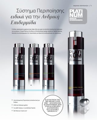 01
03 0402
71
Η τέλεια, προσεγμένη εμφάνιση έχει πάψει εδώ και καιρό να αποτελεί αποκλειστικό προνόμιο
των γυναικών. Η σειρά Platinum by Marcus Schenkenberg περιέχει προϊόντα Υψηλής Δράσης.
Αποτελεί ένα ολοκληρωμένο Σετ περιποίησης για δραστική αναζωογόνηση του προσώπου.
	 Σύστημα Περιποίησης
ειδικά για την Ανδρική
Επιδερμίδα
ΑΝΔΡΙΚΗ ΠΕΡΙΠΟΙΗΣΗ |
	Αποτελεσματική Περιποίηση αποκλειστικά για
Άνδρες
	 Απλή και Γρήγορη χρήση
	 Για κάθε Ανάγκη, το κατάλληλο Προϊόν
	 Με Platinum matrix-em®
Κατάκτηση της
3ης Θέσης στον
BSB – Διαγωνισμό
Καινοτομιών 2010
στην κατηγορία
„Καινοτόμα
Καλλυντικά
Προϊόντα“
 