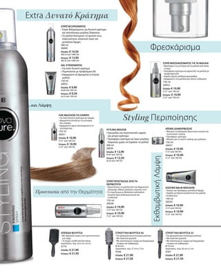 ΣΤΡΟΓΓΥΛΗ ΒΟΥΡΤΣΑ 50
• Για γρηγορότερο στέγνωμα μαλλιών
• Με ελαστικό χερούλι
• Με αποσπώμενο τμήμα για διαχωρισμό
τουφών και καθαρισμό
Ø 50 mm
Διαστάσεις: περ. 27 cm x 7 cm
4568
Ελλάδα: € 21,90
Κύπρος: € 21,50
ΣΤΡΟΓΓΥΛΗ ΒΟΥΡΤΣΑ 33
• Για γρηγορότερο στέγνωμα μαλλιών
• Με ελαστικό χερούλι
• Με αποσπώμενο τμήμα για διαχωρισμό
τουφών και καθαρισμό
Ø 33 mm
Διαστάσεις: περ. 26 cm x 5 cm
4567
Ελλάδα: € 21,90
Κύπρος: € 21,50
ΕΠΙΠΕΔΗ ΒΟΥΡΤΣΑ
• Με σφαιρικές άκρες που προστατεύουν
την τρίχα
• 13 σειρές συνθετικά δοντάκια
Διαστάσεις: περ. 24,5 cm x 8 cm
4774
Ελλάδα: € 21,90
Κύπρος: € 21,50
...και Λάμψη
Extra Δυνατό Κράτημα
Styling Περιποίησης
ΕκθαμβωτικήΛάμψη
Προστασία από την Θερμότητα
Φρεσκάρισμα
ΛΑΚ ΜΑΛΛΙΩΝ ΓΙΑ ΛΑΜΨΗ
• Για πολύ δυνατό κράτημα και λάμψη
• Αφαιρείται εύκολα με το χτένισμα,
δεν κολλάει
• Εφαρμόστε αφού ολοκληρώσετε το
χτένισμά σας
150 ml
26051
Ελλάδα: € 10,90
(7,27 ανά 100 ml)
Κύπρος: € 10,90
(7,27 ανά 100 ml)
ΣΠΡΕΪ ΠΡΟΣΤΑΣΙΑΣ ΑΠΟ ΤΗ
ΘΕΡΜΟΤΗΤΑ
• Προστατεύει τα μαλλιά από την θερμότητα
(σεσουάρ, σίδερο μαλλιών, ισιωτικό, κτλ.)
• Το σύμπλεγμα με θαλάσσιο κολλαγόνο
(marine) δρα αναζωογονητικά και
ενυδατικά
150 ml
26038
Ελλάδα: € 10,90
(7,27 ανά 100 ml)
Κύπρος: € 10,90
(7,27 ανά 100 ml)
ΙΣΙΩΤΙΚΟ BALM ΜΑΛΛΙΩΝ
• Ισιώνει και προσφέρει μοναδική λάμψη
• Χαρίζει μεταξένια απαλότητα στα μαλλιά
• Ενυδατώνει
150 ml
26050
Ελλάδα: € 10,90
(7,27 ανά 100 ml)
Κύπρος: € 10,90
(7,27 ανά 100 ml)
ΚΡΕΜΑ ΔΙΑΜΟΡΦΩΣΗΣ
• Ιδανικός συνδυασμός θρεπτικών ουσιών και
συστατικών styling
• Προσφέρει κράτημα
• Ιδανικό για το σωστό styling των μαλλιών
150 ml
26037
Ελλάδα: € 10,90
(7,27 ανά 100 ml)
Κύπρος: € 10,90
(7,27 ανά 100 ml)
ΣΠΡΕΪ ΦΙΞΑΡΙΣΜΑΤΟΣ
• Σπρέι Φιξαρίσματος για δυνατό κράτημα
και αποτέλεσμα μεγάλης διάρκειας
• Τα μαλλιά διατηρούν τη φυσική τους
ελαστικότητα, αποκτούν όγκο και
μεταξένια λάμψη
300 ml
26040
Ελλάδα: € 14,50
(48,33 ανά 1000 ml)
Κύπρος: € 13,90
(46,33 ανά 1000 ml)
STYLING MOUSSE
• Κρεμώδης και περιποιητικός αφρός
για μέτριο κράτημα
• Προσφέρει κράτημα και όγκο μεγάλης
διάρκειας χωρίς να ξηραίνει τα μαλλιά
200 ml
26039
Ελλάδα: € 12,90
(6,45 ανά 100 ml)
Κύπρος: € 12,50
(6,25 ανά 100 ml)
GEL ΧΤΕΝΙΣΜΑΤΟΣ
• Για πολύ δυνατό κράτημα
• Περιποιείται με προβιταμίνη Β5
• Εφαρμόστε σε βρεγμένα ή στεγνά
μαλλιά
150 ml
26052
Ελλάδα: € 9,90
(6,60 ανά 100 ml)
Κύπρος: € 9,50
(6,33 ανά 100 ml)
ΣΠΡΕΪ ΦΡΕΣΚΑΡΙΣΜΑΤΟΣ ΓΙΑ ΤΑ ΜΑΛΛΙΑ
• Φρεσκάρει το χτένισμα και τα μαλλιά ανά πάσα
στιγμή
• Προσφέρει κράτημα και φροντίζει τα μαλλιά με
προβιταμίνη Β5
• Χαρίζει άμεση αίσθηση φρεσκάδας
• Εφαρμόστε στα μαλλιά σας όποτε επιθυμείτε
150 ml
26053
Ελλάδα: € 10,90
(7,27 ανά 100 ml)
Κύπρος: € 10,90
(7,27 ανά 100 ml)
 