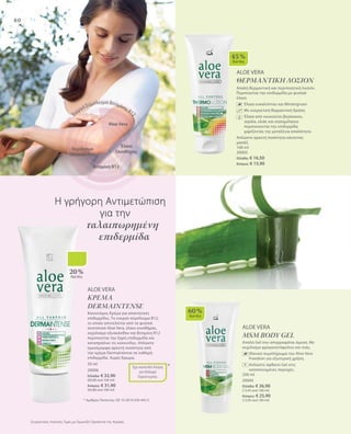 80
60 %
AloeVera
ALOE VERA
ΘΕΡΜΑΝΤΙΚΗ ΛΟΣΙΟΝ
Απαλή θερμαντική και περιποιητική λοσιόν.
Περιποιείται την επιδερμίδα με φυσικά
έλαια.
		Έλαια ευκαλύπτου και Wintergruen
		Με ευεργετική θερμαντική δράση
		Έλαια από κουκούτσι βερίκοκου,
Jojoba, ελιάς και σησαμέλαιου
περιποιούνται την επιδερμίδα
χαρίζοντάς της μεταξένια απαλότητα.
Απλώστε αρκετή ποσότητα κάνοντας
μασάζ.
100 ml
20003
Ελλάδα: € 16,50
Κύπρος: € 15,90
Aloe Vera
Έλαιο
Οινοθήρας
Ενεργό Σύμπλεγμα Βιταμίνης Β12
Βιταμίνη Β12
Εκχύλισμα
Οξυακάνθου
45 %
AloeVera
ALOE VERA
ΚΡΕΜΑ
DERMAINTENSE
Καινοτόμος Κρέμα για απαιτητικές
επιδερμίδες. Το ενεργό σύμπλεγμα Β12,
το οποίο αποτελείται από τα φυσικά
συστατικά Aloe Vera, έλαιο οινοθήρας,
εκχύλισμα οξυακάνθου και Βιταμίνη Β12
περιποιείται την ξηρή επιδερμίδα και
καταπραΰνει τις κοκκινίλες. Απλώστε
ομοιόμορφα αρκετή ποσότητα από
την κρέμα Dermaintense σε καθαρή
επιδερμίδα. Χωρίς Άρωμα.
50 ml
20006
Ελλάδα: € 32,90
(65,80 ανά 100 ml)
Κύπρος: € 31,90
(63,80 ανά 100 ml)
Η γρήγορη Αντιμετώπιση
		 για την
	 ταλαιπωρημένη
επιδερμίδα
* Αριθμός Πατέντας: DE 10 2010 030 443.3
Έχει κατατεθεί Αίτηση
για Δίπλωμα
Ευρεσιτεχνίας
*
20 %
AloeVera
Συγκριτικές Λιανικές Τιμές με Ομοειδή Προϊόντα της Αγοράς
ALOE VERA
MSM BODY GEL
Απαλό Gel που απορροφάται άμεσα. Με
εκχύλισμα φραγκοστάφυλου και ιτιάς.
Iδανικό συμπλήρωμα του Aloe Vera
Freedom για εξωτερική χρήση.
Απλώστε άφθονο Gel στις
καταπονημένες περιοχές.
200 ml
20004
Ελλάδα: € 26,90
(13,45 ανά 100 ml)
Κύπρος: € 25,90
(12,95 ανά 100 ml)
+
 