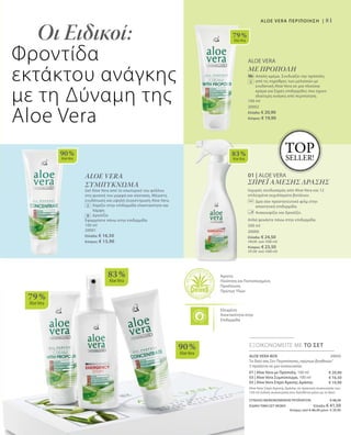 81
79 %
AloeVera
90 %
AloeVera
83 %
AloeVera
79 %
AloeVera
83 %
AloeVera
90 %
AloeVera
01 | ALOE VERA
ΣΠΡΕΪ ΑΜΕΣΗΣ ΔΡΑΣΗΣ
Ισχυρός συνδυασμός από Aloe Vera και 12
επιλεγμένα εκχυλίσματα βοτάνων.
		Δρα σαν προστατευτικό φιλμ στην
απαιτητική επιδερμίδα.
		 Ανακουφίζει και δροσίζει.
Απλά ψεκάστε πάνω στην επιδερμίδα.
500 ml
20000
Ελλάδα: € 24,50
(49,00 ανά 1000 ml)
Κύπρος: € 23,50
(47,00 ανά 1000 ml)
Άριστη
Ποιότητα και Πιστοποιημένη
Προέλευση
Πρώτων Υλών
Ελεγμένη
Aνεκτικότητα στην
Επιδερμίδα
ALOE VERA BOX 20050
Το δικό σας Σετ Περιποίησης„πρώτων βοηθειών“
3 προϊόντα σε μια συσκευασία:
01 | Aloe Vera με Πρόπολη, 100 ml
03 | Aloe Vera Συμπύκνωμα, 100 ml
02 | Aloe Vera Σπρέι Άμεσης Δράσης
Aloe Vera Σπρέι Άμεσης Δράσης σε πρακτική συσκευασία των
150 ml (ειδική συσκευασία που διατίθεται μόνο με το Box)
ΣΥΝΟΛΟ ΜΕΜΟΝΩΜΕΝΩΝ ΠΡΟΪΟΝΤΩΝ € 48,30
ΕΙΔΙΚΗ ΤΙΜΗ ΣΕΤ ΜΟΝΟ Ελλάδα: € 41,50
 Κύπρος από € 46,30 μόνο € 39,90
ΕΞΟΙΚΟΝΟΜΕΙΤΕ ΜΕ ΤΟ ΣΕΤ
€ 20,90
€ 16,50
€ 10,90
Οι Ειδικοί:
Φροντίδα
εκτάκτου ανάγκης
με τη Δύναμη της
Aloe Vera
TOP
SELLER!
ALOE VERA ΠΕΡΙΠΟΙΗΣΗ |
ALOE VERA
ΜΕ ΠΡΟΠΟΛΗ
		Απαλή κρέμα. Συνδυάζει την πρόπολη
από τις κηρύθρες των μελισσών με
ενυδατική Aloe Vera σε μια πλούσια
κρέμα για ξηρές επιδερμίδες που έχουν
ιδιαίτερη ανάγκη από περιποίηση.
100 ml
20002
Ελλάδα: € 20,90
Κύπρος: € 19,90
ALOE VERA
ΣΥΜΠΥΚΝΩΜΑ
Gel Aloe Vera από το εσωτερικό του φύλλου
στη φυσική του μορφή και σύσταση. Μέγιστη
ενυδάτωση και υψηλή συγκέντρωση Aloe Vera.
		Χαρίζει στην επιδερμίδα ελαστικότητα και
λάμψη
		Δροσίζει
Εφαρμόστε πάνω στην επιδερμίδα
100 ml
20001
Ελλάδα: € 16,50
Κύπρος: € 15,90
 
