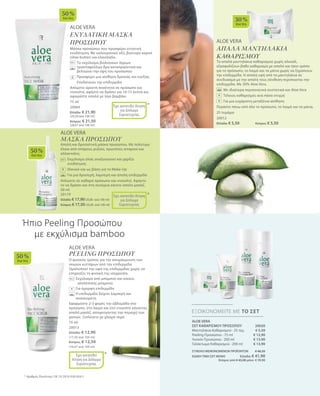 ALOE VERA
ΕΝΥΔΑΤΙΚΗ ΜΑΣΚΑ
ΠΡΟΣΩΠΟΥ
Μάσκα προσώπου που προσφέρει εντατική
ενυδάτωση. Με υαλουρονικό οξύ, βούτυρο καριτέ
(shea butter) και ελαιόλαδο.
		Το εκχύλισμα βιολογικών άγριων
τριανταφύλλων δρα καταπραϋντικά και
βελτιώνει την όψη του προσώπου
		Προσφέρει μια αίσθηση δροσιάς και ευεξίας
		Ενυδατώνει την επιδερμίδα
Απλώστε αρκετή ποσότητα σε πρόσωπο και
ντεκολτέ, αφήστε να δράσει για 10-15 λεπτά και
αφαιρέστε απαλά με λίγο βαμβάκι.
75 ml
20064
Ελλάδα: € 21,90
(29,20 ανά 100 ml)
Κύπρος: € 21,50
(28,67 ανά 100 ml)
ALOE VERA
ΜΑΣΚΑ ΠΡΟΣΩΠΟΥ
Απαλή και δροσιστική μάσκα προσώπου. Με πολύτιμα
έλαια από σπόρους ρυζιού, πρωτεΐνες σιταριού και
αλλαντοΐνη.
		Εκχύλισμα ελιάς αναζωογονεί και χαρίζει
ενυδάτωση
		 Ιδανικό και ως βάση για το Make-Up
		 Για μια δροσερή, λαμπερή και απαλή επιδερμίδα
Απλώστε σε καθαρό πρόσωπο και ντεκολτέ. Αφήστε
το να δράσει και στη συνέχεια κάνετε απαλό μασάζ.
50 ml
20119
Ελλάδα: € 17,90(35,80 ανά 100 ml)
Κύπρος: € 17,50 (35,00 ανά 100 ml)
+
*
*
Έχει κατατεθεί Αίτηση
για Δίπλωμα
Ευρεσιτεχνίας
Έχει κατατεθεί Αίτηση
για Δίπλωμα
Ευρεσιτεχνίας
50 %
AloeVera
50 %
AloeVera
ALOE VERA
PEELING ΠΡΟΣΩΠΟΥ
Ο φυσικός τρόπος για την απομάκρυνση των
νεκρών κυττάρων από την επιδερμίδα.
Ομαλοποιεί την υφή της επιδερμίδας χωρίς να
επηρεάζει τη φυσική της ισορροπία.
	Εκχύλισμα από μπαμπού και κόκκοι 		
απολέπισης μπαμπού
	 Για όμορφη επιδερμίδα
	Η επιδερμίδα δείχνει λαμπερή και 		
ανανεωμένη
Εφαρμόστε 2-3 φορές την εβδομάδα στο
πρόσωπο, στο λαιμό και στο ντεκολτέ κάνοντας
απαλό μασάζ, αποφεύγοντας την περιοχή των
ματιών. Ξεπλένετε με χλιαρό νερό.
75 ml
20013
Ελλάδα: € 12,90
(17,20 ανά 100 ml)
Κύπρος: € 12,50
(16,67 ανά 100 ml)
+
Ήπιο Peeling Προσώπου
με εκχύλισμα bamboo
* Αριθμός Πατέντας: DE 10 2010 030 654.1
*Έχει κατατεθεί
Αίτηση για Δίπλωμα
Ευρεσιτεχνίας
50 %
AloeVera
ALOE VERA
ΑΠΑΛΑ ΜΑΝΤΗΛΑΚΙΑ
ΚΑΘΑΡΙΣΜΟΥ
Τα απαλά μαντηλάκια καθαρισμού χωρίς αλκοόλ,
εξασφαλίζουν βαθύ καθαρισμό με απαλό και ήπιο τρόπο
για το πρόσωπο, το λαιμό και τα μάτια χωρίς να ξηραίνουν
την επιδερμίδα. Η απαλή υφή από τα μαντηλάκια σε
συνδυασμό με την απαλή τους σύνθεση περιποιείται την
επιδερμίδα. Με 30% Aloe Vera.
		Με ιδιαίτερα περιποιητικά συστατικά και Aloe Vera
		Τέλειος καθαρισμός ανά πάσα στιγμή
		Για μια ευχάριστη μεταξένια αίσθηση
Περάστε πάνω από όλο το πρόσωπο, το λαιμό και τα μάτια.
25 τεμάχια
20012
Ελλάδα: € 5,50	Κύπρος: € 5,50
+
30 %
AloeVera
+
ALOE VERA
ΣΕΤ ΚΑΘΑΡΙΣΜΟΥ ΠΡΟΣΩΠΟΥ 20020
Μαντηλάκια Καθαρισμού · 25 τεμ.
Peeling Προσώπου · 75 ml
Λοσιόν Προσώπου · 200 ml
Γαλάκτωμα Καθαρισμού · 200 ml
ΣΥΝΟΛΟ ΜΕΜΟΝΩΜΕΝΩΝ ΠΡΟΪΟΝΤΩΝ € 46,20
ΕΙΔΙΚΗ ΤΙΜΗ ΣΕΤ ΜΟΝΟ Ελλάδα: € 41,90
 Κύπρος από € 45,00 μόνο € 39,90
ΕΞΟΙΚΟΝΟΜΕΙΤΕ ΜΕ ΤΟ ΣΕΤ
€ 5,50
€ 12,90
€ 13,90
€ 13,90
 