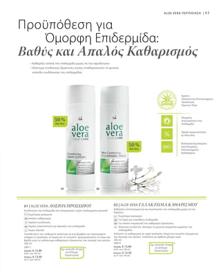 01 02
50 %
AloeVera
50 %
AloeVera
83
Βιολογικά Εκχυλίσματα
από Ελεγμένες,
Πιστοποιημένες
Καλλιέργειες
Άριστη
Ποιότητα και Πιστοποιημένη
Προέλευση
Πρώτων Υλών
Ελεγμένη
Aνεκτικότητα στην
Επιδερμίδα
Υψηλή περιεκτικότητα
σε Aloe Vera
Προϋπόθεση για
Όμορφη Επιδερμίδα:
Βαθύς και Απαλός Καθαρισμός
• Καθαρίζει απαλά την επιδερμίδα χωρίς να την αφυδατώνει
• Ιδιαίτερα ενυδατικές δραστικές ουσίες σταθεροποιούν το φυσικό
επίπεδο ενυδάτωσης της επιδερμίδας
ALOE VERA ΠΕΡΙΠΟΙΗΣΗ |
01 | ALOE VERA ΛΟΣΙΟΝ ΠΡΟΣΩΠΟΥ
Ενυδατώνει την επιδερμίδα και απομακρύνει τυχόν υπολείμματα μακιγιάζ.
Εκχύλισμα γιασεμιού
Απαλός καθαρισμός
Χαρίζει ενυδάτωση
Χαρίζει ελαστικότητα και δροσίζει την επιδερμίδα
Χωρίς Αλκοόλ
Τοποθετήστε την επιθυμητή ποσότητα σε ένα βαμβάκι και ταμπονάρετε
ελαφρά το πρόσωπο, το λαιμό και το ντεκολτέ. Χρησιμοποιείστε το πρωί και
βράδυ μετά το γαλάκτωμα καθαρισμού εξαιρώντας την περιοχή των ματιών.
200 ml
20011
Ελλάδα: € 13,90
(6,95 ανά 100 ml)
Κύπρος: € 13,50
(6,75 ανά 100 ml)
*Έχει κατατεθεί Αίτηση
για Δίπλωμα
Ευρεσιτεχνίας
02 | ALOE VERA ΓΑΛΑΚΤΩΜΑ ΚΑΘΑΡΙΣΜΟΥ
Καθαρίζει αποτελεσματικά και περιποιείται την επιδερμίδα χωρίς να την
ξηραίνει.
		 Εκχύλισμα γιασεμιού
		 Για ξηρή και ευαίσθητη επιδερμίδα
		 Για απαλό ντεμακιγιάζ και καθαρισμό προσώπου
		Ιδιαίτερα ενυδατικό. Διατηρεί τη φυσική ισορροπία υγρασίας της
επιδερμίδας.
Απλώστε το καθημερινά σε υγρό πρόσωπο, λαιμό και ντεκολτέ εξαιρώντας
την περιοχή των ματιών. Ξεπλένετε με άφθονο χλιαρό νερό.
200 ml
20010
Ελλάδα: € 13,90
(6,95 ανά 100 ml)
Κύπρος: € 13,50
(6,75 ανά 100 ml)
*Έχει κατατεθεί Αίτηση
για Δίπλωμα
Ευρεσιτεχνίας
 
