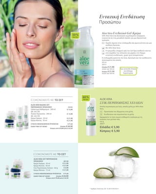 50 %
AloeVera
40 %
AloeVera
* Αριθμός Πατέντας: DE 10 2010 030 654.1
Εντατική Ενυδάτωση
Προσώπου
Aloe Vera Ενυδατικό Gel-Κρέμα
50% Aloe Vera και βιολογικά εκχυλίσματα νούφαρου
ενώνονται σε ένα μοναδικό προϊόν για μια δροσιστική
εμπειρία.
	Χαρίζει άμεσα στην επιδερμίδα σας φωτεινότητα και μια
αίσθηση δροσιάς.
	Με 50% Aloe Vera.
	Η κρεμώδης ελαφριά υφή του Gel δρα αισθητά ενάντια
στα σημάδια της κόπωσης και χαρίζει στο δέρμα
εντατική ενυδάτωση- χωρίς ίχνη λιπαρότητας.
Η επιδερμίδα φαίνεται πιο λεία, δροσερή και την αισθάνεστε
ανανεωμένη και απαλή.
50 ml
20111
Ελλάδα: € 21,90
(43,80 ανά 100 ml)
Κύπρος: € 21,50
(43,00 ανά 100 ml)
*Έχει κατατεθεί Αίτηση
για Δίπλωμα
Ευρεσιτεχνίας
ALOE VERA
ΣΤΙΚ ΠΕΡΙΠΟΙΗΣΗΣ ΧΕΙΛΙΩΝ
Απαλή περιποίηση για λεία, απαλά χείλη με 40% Aloe
Vera.
	 Προστασία του δέρματος στα χείλη
	 Ενυδατώνει και περιποιείται τα χείλη
Εφαρμόστε το όσο συχνά επιθυμείτε ανάλογα με τις
ανάγκες των χειλιών σας.
4,8 g
20017
Ελλάδα: € 5,90
Κύπρος: € 5,90
+
ALOE VERA ΒΑΣΙΚΟ ΣΕΤ
ΠΕΡΙΠΟΙΗΣΗΣ ΠΡΟΣΩΠΟΥ 20046
Γαλάκτωμα Καθαρισμού · 200 ml
(βλ. σελ. 83)
Λοσιόν Προσώπου · 200 ml
(βλ. σελ. 83)
Κρέμα Ημέρας · 50 ml
Κρέμα Νυκτός · 50 ml
ΣΥΝΟΛΟ ΜΕΜΟΝΩΜΕΝΩΝ ΠΡΟΪΟΝΤΩΝ € 71,60
ΕΙΔΙΚΗ ΤΙΜΗ ΣΕΤ ΜΟΝΟ Ελλάδα: € 64,90
 Κύπρος από € 70,00 μόνο € 62,90
ΕΞΟΙΚΟΝΟΜΕΙΤΕ ΜΕ ΤΟ ΣΕΤ
€ 13,90
€ 13,90
€ 21,90
€ 21,90
ALOE VERA ΣΕΤ ΠΕΡΙΠΟΙΗΣΗΣ
ΠΡΟΣΩΠΟΥ  20130
Κρέμα Ημέρας · 50 ml
Κρέμα Νυκτός · 50 ml
Στικ Περιποίησης Χειλιών · 4,8 g
Κρέμα Ματιών · 15 ml
ΣΥΝΟΛΟ ΜΕΜΟΝΩΜΕΝΩΝ ΠΡΟΪΟΝΤΩΝ € 71,60
ΕΙΔΙΚΗ ΤΙΜΗ ΣΕΤ ΜΟΝΟ Ελλάδα: € 64,90
 Κύπρος από € 70,40 μόνο € 62,90
ΕΞΟΙΚΟΝΟΜΕΙΤΕ ΜΕ ΤΟ ΣΕΤ
€ 21,90
€ 21,90
€ 5,90
€ 21,90
 
