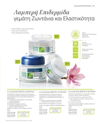 03
02
01
50 %
AloeVera
50 %
AloeVera
50 %
AloeVera
85
Βιολογικά Εκχυλίσματα
από Ελεγμένες,
Πιστοποιημένες
Καλλιέργειες
Άριστη
Ποιότητα και Πιστοποιημένη
Προέλευση
Πρώτων Υλών
Ελεγμένη
Aνεκτικότητα στην
Επιδερμίδα
Υψηλή περιεκτικότητα
σε Aloe Vera
Συγκριτικές Λιανικές Τιμές με Ομοειδή Προϊόντα της Αγοράς
Λαμπερή Επιδερμίδα
γεμάτη Ζωντάνια και Ελαστικότητα
• Χωρίς Parabens, χωρίς ορυκτά έλαια
• Χωρίς ζωικά εκχυλίσματα
• Χωρίς παράγωγα πετρελαίου
ALOE VERA ΠΕΡΙΠΟΙΗΣΗ |
01 | ALOE VERA ΚΡΕΜΑ ΗΜΕΡΑΣ
Αποτελεσματική κρέμα ενυδάτωσης με απαλό άρωμα
και περιποιητική σύνθεση. Η καθημερινή περιποίηση για
κάθε επιδερμίδα που έχει ανάγκη από ενυδάτωση και
αναζωογόνηση.
		Εκχύλισμα ακτινιδίου δροσίζει την επιδερμίδα
και περιέχει Βιταμίνη C
		 Παρέχει ενυδάτωση
		Εξασφαλίζει λαμπερή, απαλή και
δροσερή επιδερμίδα όλη την ημέρα
		 Ιδανική ως βάση για μακιγιάζ
Απλώστε την κρέμα το πρωί σε καθαρό πρόσωπο.
50 ml
20014
Ελλάδα: € 21,90
(43,80 ανά 100 ml)
Κύπρος: € 21,50
(43,00 ανά 100 ml)
+
*Έχει κατατεθεί Αίτηση
για Δίπλωμα
Ευρεσιτεχνίας
02 | ALOE VERA ΚΡΕΜΑ ΝΥΚΤΟΣ
Η απαλή σύνθεση και το χαλαρωτικό άρωμα
δημιουργούν την τέλεια αρμονία για εντατική
περιποίηση της επιδερμίδας κατά τη διάρκεια της
νύχτας.
		Βιολογικό εκχύλισμα ελιάς και ελαιόλαδο
αναζωογονούν και χαρίζουν ενυδάτωση
		Περιποίηση κατά τη διάρκεια της νύχτας
Απλώστε την κρέμα το βράδυ σε καθαρό πρόσωπο.
50 ml
20015
Ελλάδα: € 21,90
(43,80 ανά 100 ml)
Κύπρος: € 21,50
(43,00 ανά 100 ml)
*Έχει κατατεθεί Αίτηση
για Δίπλωμα
Ευρεσιτεχνίας
03 | ALOE VERA ΚΡΕΜΑ ΜΑΤΙΩΝ
Αποκλειστική περιποίηση για την ευαίσθητη περιοχή
των ματιών. Χαρίζει εντατική ενυδάτωση.
		Απαλή περιποίηση με εκχύλισμα μανόλιας
		Με τη βοήθεια του Haloxyl® αναζωογονείται η
περιοχή των ματιών
		Εντατική Περιποίηση
Ταμπονάρετε πρωί και βράδυ με απαλές κινήσεις την
περιοχή κάτω από τα μάτια.
15 ml
20018
Ελλάδα: € 21,90
(146,00 ανά 100 ml)
Κύπρος: € 21,50
(143,33 ανά 100 ml)
*Έχει κατατεθεί Αίτηση
για Δίπλωμα
Ευρεσιτεχνίας
 