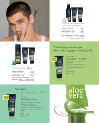 50 %
AloeVera
50 %
AloeVera
20403
€ 10,90
€ 10,90
€ 16,50
ΕΞΟΙΚΟΝΟΜΕΙΤΕ ΜΕ ΤΟ ΣΕΤ
Aloe Vera Ανδρικό Σετ I
Αφρός Ξυρίσματος 200 ml
After Shave Balsam · 100 ml
Κρέμα Anti-Stress · 100 ml
ΣΥΝΟΛΟ ΜΕΜΟΝΩΜΕΝΩΝ ΠΡΟΪΟΝΤΩΝ € 38,30
ΕΙΔΙΚΗ ΤΙΜΗ ΣΕΤ ΜΟΝΟ Ελλάδα: € 34,90
 Κύπρος από € 37,70 μόνο € 33,90
20407
€ 10,90
€ 10,90
€ 16,50
ΕΞΟΙΚΟΝΟΜΕΙΤΕ ΜΕ ΤΟ ΣΕΤ
Aloe Vera Ανδρικό Σετ II
Gel ξυρίσματος · 150 ml
After Shave Balsam · 100 ml
Anti-Stress Κρέμα · 100 ml
ΣΥΝΟΛΟ ΜΕΜΟΝΩΜΕΝΩΝ ΠΡΟΪΟΝΤΩΝ € 38,30
ΕΙΔΙΚΗ ΤΙΜΗ ΣΕΤ ΜΟΝΟ Ελλάδα: € 34,90
 Κύπρος από € 37,70 μόνο € 33,90
Aloe Vera
Κρέμα Anti-Stress
Πλούσια φόρμουλα για την καθημερινή περιποίηση
του προσώπου.
	Χαρίζει μια φρέσκια και δροσερή όψη.
	Προσφέρει πλούσια ενυδάτωση τα πρωινά και
όποτε έχει ανάγκη η επιδερμίδα.
100 ml
20402
Ελλάδα: € 16,50
Κύπρος: € 15,90
Επιπλέον φροντίδα για
την ταλαιπωρημένη επιδερμίδα
Aloe Vera
After Shave Balsam
Ήπια και απαλή φροντίδα μετά το ξύρισμα.
	 Μειώνει τον ερεθισμό της 		
επιδερμίδας μετά το ξύρισμα.
	 Ηρεμεί και ενυδατώνει την επιδερμίδα.
Εφαρμόζεται στο πρόσωπο και το λαιμό μετά το
ξύρισμα.
100 ml
20401
Ελλάδα: € 10,90
Κύπρος: € 10,90
Βάλσαμο
	 για την επιδερμίδα!
 