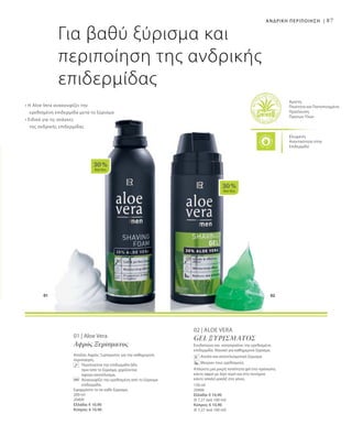 01 02
30 %
AloeVera
30 %
AloeVera
87
Ελεγμένη
Aνεκτικότητα στην
Επιδερμίδα
Άριστη
Ποιότητα και Πιστοποιημένη
Προέλευση
Πρώτων Υλών
Για βαθύ ξύρισμα και
περιποίηση της ανδρικής
επιδερμίδας
• Η Aloe Vera ανακουφίζει την
	 ερεθισμένη επιδερμίδα μετά το ξύρισμα
• Ειδικά για τις ανάγκες
	 της ανδρικής επιδερμίδας
ΑΝΔΡΙΚΗ ΠΕΡΙΠΟΙΗΣΗ |
01 | Aloe Vera
Αφρός Ξυρίσματος
Απαλός Αφρός Ξυρίσματος για την καθημερινή
περιποίηση.
	 Περιποιείται την επιδερμίδα ήδη 	
πριν από το ξύρισμα, χαρίζοντας 	
άψογο αποτέλεσμα.
	 Ανακουφίζει την ερεθισμένη από το ξύρισμα
επιδερμίδα.
Εφαρμόστε το σε κάθε ξύρισμα.
200 ml
20400
Ελλάδα: € 10,90
Κύπρος: € 10,90
150 ml
20406
Ελλάδα: € 10,90
(€ 7,27 ανά 100 ml)
Κύπρος: € 10,90
(€ 7,27 ανά 100 ml)
02 | Aloe Vera
Gel ξυρίσματος
Ενυδατώνει και καταπραΰνει την ερεθισμένη
επιδερμίδα. Ιδανικό για καθημερινό ξύρισμα.
Απαλό και αποτελεσματικό ξύρισμα
Μειώνει τους ερεθισμούς
Απλώστε μια μικρή ποσότητα gel στο πρόσωπο,
κάντε αφρό με λίγο νερό και στη συνέχεια
κάντε απαλό μασάζ στα γένια.
 