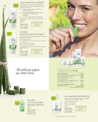 88
40 %
AloeVera
35 %
AloeVera
38 %
AloeVera
ALOE VERA
ΠΛΟΥΣΙΑ ΚΡΕΜΑ ΧΕΡΙΩΝ
Εντατική περιποίηση για ιδιαίτερα ταλαιπωρημένα και ξηρά χέρια.
Χαρίζει μεταξένια απαλότητα.
	 Εκχύλισμα αμυγδάλου
	Απορροφάται γρήγορα και προσφέρει ευχάριστη αίσθηση
απαλότητας
	 Για ιδιαίτερα ξηρές επιδερμίδες
	 Προστατεύει την επιδερμίδα
Απλώστε την κρέμα στα χέρια σας πολλές φορές την ημέρα, όποτε
νιώθετε την ανάγκη.
75 ml
20118
Ελλάδα: € 10,90
(14,53 ανά 100 ml)
Κύπρος: € 10,90
(14,53 ανά 100 ml)
ALOE VERA ΚΡΕΜΑ ΧΕΡΙΩΝ
Ο καθημερινός σας συνοδός που φροντίζει για
την ενυδάτωση των χεριών σας χαρίζοντας τους
μεταξένια απαλότητα.
Εκχύλισμα καλέντουλας φροντίζει για
εντατική ενυδάτωση
Απορροφάται γρήγορα χαρίζοντας έτσι
άμεσα απαλό αποτέλεσμα στην
επιδερμίδα
Ταυτόχρονη προστασία και περιποίηση
Εφαρμόστε την κρέμα μετά από κάθε πλύσιμο
των χεριών
75 ml
20117
Ελλάδα: € 9,90
(13,20 ανά 100 ml)
Κύπρος: € 9,50
(12,67 ανά 100 ml)
+
+
*
*
Έχει κατατεθεί Αίτηση
για Δίπλωμα
Ευρεσιτεχνίας
Έχει κατατεθεί Αίτηση
για Δίπλωμα
Ευρεσιτεχνίας
38 %
AloeVera
ALOE VERA
ΑΝΤΑΛΛΑΚΤΙΚΟ
ΚΡΕΜΟΣΑΠΟΥΝΟ
500 ml
20081
Ελλάδα: € 12,90
(25,80 ανά 1000 ml)
Κύπρος: € 12,50
(25,00 ανά 1000 ml)
Μεταξένια χέρια
με Aloe Vera Aloe Vera Βασικό Σετ 20150
Μαντηλάκια Καθαρισμού 25 τμχ. (βλ. Σελίδα 82)
Aloe Vera Κρεμοσάπουνο · 250 ml
Aloe Vera Κρέμα χεριών · 75 ml
Aloe Vera Σαμπουάν
για Μαλλιά  Σώμα · 250 ml (βλ. Σελίδα 94)
Aloe Vera Οδοντόκρεμα · 100 ml
ΣΥΝΟΛΟ ΜΕΜΟΝΩΜΕΝΩΝ ΠΡΟΪΟΝΤΩΝ € 44,70
ΕΙΔΙΚΗ ΤΙΜΗ ΣΕΤ ΜΟΝΟ Ελλάδα: € 39,90
 Κύπρος από € 42,90 μόνο € 38,50
ΕΞΟΙΚΟΝΟΜΕΙΤΕ ΜΕ ΤΟ ΣΕΤ
€ 5,50
€ 8,90
€ 9,90
€ 13,90
€ 6,50
* Αριθμός Πρωτοκόλλου: DE 10 2010 030 654 A1
ALOE VERA ΚΡΕΜΟΣΑΠΟΥΝΟ
Απαλό κρεμοσάπουνο. Καθαρίζει σε βάθος τα χέρια χωρίς να
τα αφυδατώνει ακόμα και στο συχνό πλύσιμο.
	 Με εκχύλισμα αμυγδάλου
	 Για σωστό καθαρισμό
	 Παρέχει ενυδάτωση
250 ml
20080
Ελλάδα: € 8,90
(35,60 ανά 1000 ml)
Κύπρος: € 8,90
(35,60 ανά 1000 ml)
*Έχει κατατεθεί Αίτηση
για Δίπλωμα
Ευρεσιτεχνίας
 