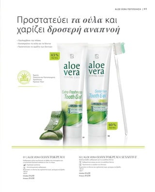 02
01
40 %
AloeVera
43 %
AloeVera
89
Προστατεύει τα ούλα και
χαρίζει δροσερή αναπνοή
• Προλαμβάνει την πλάκα
• Καταπραΰνει τα ούλα και τα δόντια
• Προστατεύει το σμάλτο των δοντιών
ALOE VERA ΠΕΡΙΠΟΙΗΣΗ |
Άριστη
Ποιότητα και Πιστοποιημένη
Προέλευση
Πρώτων Υλών
01 | ALOE VERA ΟΔΟΝΤΟΚΡΕΜΑ
Καθαρισμός ούλων και δοντιών σε βάθος που επιτυγχάνει μια
εντυπωσιακά δροσερή αίσθηση σε όλο το στόμα.
	 Εκχύλισμα εχινάκεας
	 Αποτελεσματικός καθαρισμός
Βουρτσίστε τα δόντια σας σχολαστικά πρωί, μεσημέρι και βράδυ
100 ml
20070
Ελλάδα: € 6,50
Κύπρος: € 6,50
02 | ALOE VERA ΟΔΟΝΤΟΚΡΕΜΑ SENSITIVE
Ιδιαίτερα βαθύς καθαρισμός για τα ευαίσθητα δόντια.
	 Καθαριότητα ακόμη και για τα ευαίσθητα δόντια.
	 Προστατεύει το σμάλτο των δοντιών.
Βουρτσίστε τα δόντια σας σχολαστικά πρωί, μεσημέρι και βράδυ.
100 ml
20071
Ελλάδα: € 6,50
Κύπρος: € 6,50
 